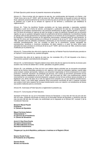 El Poder Ejecutivo podrá renovar el presente mecanismo de liquidación.
Artículo 41.- Para el primer año de vigencia de esta ley, los contribuyentes del Impuesto a la Renta y del
Tributo Único de la Ley N° 125/91, del 9 de enero de 1992, determinarán el impuesto al cierre del ejercicio
fiscal, aplicando proporcionalmente las normas de dicha ley para el período de vigencia de la misma, y las de
la presente Ley a partir de su entrada en vigencia en los términos y condiciones que establezca la
reglamentación.
Artículo 42.- Todos los beneficios fiscales acordados por las leyes generales o especiales quedarán
derogados a partir de la fecha de sanción, promulgación y publicación de esta ley. Se exceptúa de esta
derogación los acordados expresamente a las personas beneficiarias de algún régimen general o especial y
que a la fecha de entrada en vigencia de esta Ley tengan un plazo de aplicación otorgado que se encuentre
vigente, los que no quedarán derogados hasta el cumplimiento del término establecido. Los beneficios fiscales
se aplican sobre la tasa general de los impuestos vigentes en el momento de la promulgación o aprobación de
los beneficios y franquicias previstos en los regímenes mencionados. Inclúyese dentro de esta excepción, la
tasa del 5% (cinco por ciento) prevista en el Artículo 20 numeral 2) de la Ley N° 125/91, del 9 de enero de
1992, aplicable sobre las utilidades acreditadas o distribuidas por las empresas exceptuadas de la derogación
indicadas precedentemente. Una vez cumplido el plazo de la exoneración, quedan derogadas las
exoneraciones, beneficios e incentivos concedidos, de pleno derecho y a partir de dicha fecha serán
aplicables las tasas previstas en el Artículo 20 de la Ley N° 125/91, del 9 de enero de 1992, conforme al texto
modificado por la presente Ley.
Artículo 43.- Transcurridos dos años de la vigencia de esta ley, la Patente Fiscal de Autovehículos prevista en
el Capítulo IV de la presente Ley, quedará derogada.
Transcurridos tres años de la vigencia de esta Ley, los numerales 26) y 27) del Impuesto a los Actos y
Documentos quedarán automáticamente derogados.
Artículo 44.- La Administración Tributaria deberá iniciar dentro del año de vigencia de esta ley el proceso para
acceder a las normas de calidad ISO o similar, aplicables a la gestión pública.
Artículo 45.- Las entidades sin fines de lucro que realicen alguna actividad que se encuentra encuadrada
dentro de los hechos imponibles previstos en uno, algunos o por todos los impuestos vigentes, cuando tales
actos tuviesen carácter permanente, habitual y se encuentren organizadas en forma empresarial en el sector
productivo, comercial, industrial o de prestación de servicios, aún cuando se encuentren exonerados de los
impuestos vigentes establecidos en la Ley N° 125/91, del 9 de enero de 1992 y sus modificaciones, podrán
reconvertirse en una sociedad comercial adoptando cualquiera de las formas jurídicas típicas previstas en la
legislación civil, dentro del plazo de un año de vigencia de la presente Ley, ya sea mediante transformación,
absorción, fusión u otro medio legal, quedando dicha reconversión exonerada de todo y cualquier impuesto
que pudiera incidir tanto respecto de la propia transformación como con relación a la transferencia de bienes
que pudiera realizarse para su concreción.
Artículo 46.- Autorízase al Poder Ejecutivo a reglamentar la presente Ley.
Artículo 47.- Comuníquese al Poder Ejecutivo.
Aprobado el Proyecto de Ley por la Honorable Cámara de Senadores, a once días del mes de junio del año
dos mil cuatro, quedando sancionado el mismo por la Honorable Cámara de Diputados, a veinticinco días del
mes de junio del año dos mil cuatro, de conformidad con lo dispuesto en el Artículo 207, numeral 1) de la
Constitución Nacional.
Benjamín Maciel Pasotti
Presidente
H. Cámara de Diputados
Miguel Carrizosa Galiano
Vicepresidente 1°
En ejercicio de la Presidencia
H. Cámara de Senadores
Armín D. Díez Pérez Duarte
Secretario Parlamentario
Ana María Mendoza de Acha
Secretaria Parlamentaria
Téngase por Ley de la República, publíquese e insértese en el Registro Oficial.
Nicanor Duarte Frutos
El Presidente de la República
Dionisio Borda
Ministro de Hacienda
 
