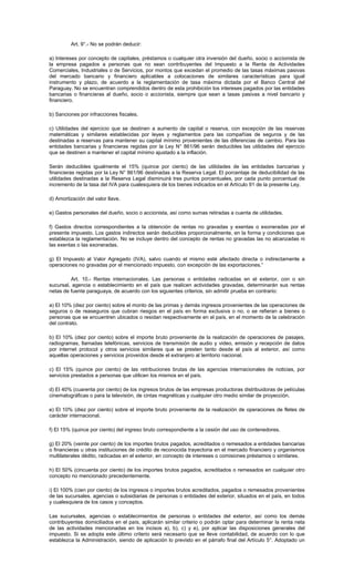 Art. 9°.- No se podrán deducir:
a) Intereses por concepto de capitales, préstamos o cualquier otra inversión del dueño, socio o accionista de
la empresa pagados a personas que no sean contribuyentes del Impuesto a la Renta de Actividades
Comerciales, Industriales o de Servicios, por montos que excedan el promedio de las tasas máximas pasivas
del mercado bancario y financiero aplicables a colocaciones de similares características para igual
instrumento y plazo, de acuerdo a la reglamentación de tasa máxima dictada por el Banco Central del
Paraguay. No se encuentran comprendidos dentro de esta prohibición los intereses pagados por las entidades
bancarias o financieras al dueño, socio o accionista, siempre que sean a tasas pasivas a nivel bancario y
financiero.
b) Sanciones por infracciones fiscales.
c) Utilidades del ejercicio que se destinen a aumento de capital o reserva, con excepción de las reservas
matemáticas y similares establecidas por leyes y reglamentos para las compañías de seguros y de las
destinadas a reservas para mantener su capital mínimo provenientes de las diferencias de cambio. Para las
entidades bancarias y financieras regidas por la Ley N° 861/96 serán deducibles las utilidades del ejercicio
que se destinen a mantener el capital mínimo ajustado a la inflación.
Serán deducibles igualmente el 15% (quince por ciento) de las utilidades de las entidades bancarias y
financieras regidas por la Ley N° 861/96 destinadas a la Reserva Legal. El porcentaje de deducibilidad de las
utilidades destinadas a la Reserva Legal disminuirá tres puntos porcentuales, por cada punto porcentual de
incremento de la tasa del IVA para cualesquiera de los bienes indicados en el Artículo 91 de la presente Ley.
d) Amortización del valor llave.
e) Gastos personales del dueño, socio o accionista, así como sumas retiradas a cuenta de utilidades.
f) Gastos directos correspondientes a la obtención de rentas no gravadas y exentas o exoneradas por el
presente impuesto. Los gastos indirectos serán deducibles proporcionalmente, en la forma y condiciones que
establezca la reglamentación. No se incluye dentro del concepto de rentas no gravadas las no alcanzadas ni
las exentas o las exoneradas.
g) El Impuesto al Valor Agregado (IVA), salvo cuando el mismo esté afectado directa o indirectamente a
operaciones no gravadas por el mencionado impuesto, con excepción de las exportaciones.”
Art. 10.- Rentas internacionales. Las personas o entidades radicadas en el exterior, con o sin
sucursal, agencia o establecimiento en el país que realicen actividades gravadas, determinarán sus rentas
netas de fuente paraguaya, de acuerdo con los siguientes criterios, sin admitir prueba en contrario:
a) El 10% (diez por ciento) sobre el monto de las primas y demás ingresos provenientes de las operaciones de
seguros o de reaseguros que cubran riesgos en el país en forma exclusiva o no, o se refieran a bienes o
personas que se encuentren ubicados o residan respectivamente en el país, en el momento de la celebración
del contrato.
b) El 10% (diez por ciento) sobre el importe bruto proveniente de la realización de operaciones de pasajes,
radiogramas, llamadas telefónicas, servicios de transmisión de audio y video, emisión y recepción de datos
por internet protocol y otros servicios similares que se presten tanto desde el país al exterior, así como
aquellas operaciones y servicios proveídos desde el extranjero al territorio nacional.
c) El 15% (quince por ciento) de las retribuciones brutas de las agencias internacionales de noticias, por
servicios prestados a personas que utilicen los mismos en el país.
d) El 40% (cuarenta por ciento) de los ingresos brutos de las empresas productoras distribuidoras de películas
cinematográficas o para la televisión, de cintas magnéticas y cualquier otro medio similar de proyección.
e) El 10% (diez por ciento) sobre el importe bruto proveniente de la realización de operaciones de fletes de
carácter internacional.
f) El 15% (quince por ciento) del ingreso bruto correspondiente a la cesión del uso de contenedores.
g) El 20% (veinte por ciento) de los importes brutos pagados, acreditados o remesados a entidades bancarias
o financieras u otras instituciones de crédito de reconocida trayectoria en el mercado financiero y organismos
multilaterales dédito, radicadas en el exterior, en concepto de intereses o comisiones préstamos o similares.
h) El 50% (cincuenta por ciento) de los importes brutos pagados, acreditados o remesados en cualquier otro
concepto no mencionado precedentemente.
i) El 100% (cien por ciento) de los ingresos o importes brutos acreditados, pagados o remesados provenientes
de las sucursales, agencias o subsidiarias de personas o entidades del exterior, situados en el país, en todos
y cualesquiera de los casos y conceptos.
Las sucursales, agencias o establecimientos de personas o entidades del exterior, así como los demás
contribuyentes domiciliados en el país, aplicarán similar criterio o podrán optar para determinar la renta neta
de las actividades mencionadas en los incisos a), b), c) y e), por aplicar las disposiciones generales del
impuesto. Si se adopta este último criterio será necesario que se lleve contabilidad, de acuerdo con lo que
establezca la Administración, siendo de aplicación lo previsto en el párrafo final del Artículo 5°. Adoptado un
 