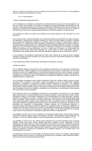 sistema, el mismo no se podrá variar por un período mínimo de cinco años. El inciso i) no es de aplicación
para los contribuyentes domiciliados en el país.”
Art. 14.- Exoneraciones
1) Están exoneradas las siguientes rentas:
a) Los dividendos y las utilidades que obtengan los contribuyentes del impuesto a la renta domiciliados en el
país en carácter de accionistas o de socios de entidades que realicen actividades comprendidas en este
impuesto, cuando estén gravadas por el Impuesto a las Rentas de Actividades Comerciales, Industriales o de
Servicios y las Rentas de las Actividades Agropecuarias, siempre que el total de los mismos no superen el
30% (treinta por ciento) de los ingresos brutos gravados por el presente impuesto en el ejercicio fiscal.
La exoneración no regirá a los efectos de la aplicación de las tasas previstas en los numerales 3) y 4) del
Artículo 20.
b) Las contribuciones o aportes efectuados a las instituciones públicas que administran los seguros médicos,
de jubilaciones y pensiones por el sistema de reparto, así como los fondos privados de pensión y jubilación
por el sistema de capitalización individual y el sistema nacional de seguro de salud pública, creados o
admitidos por Ley, incluyendo las rentas, utilidades o excedentes que provengan de la inversión, colocación,
aprovechamiento económico del fondo o capital obtenido en las Entidades del Sistema Bancario y Financiero
regido por la Ley N° 861/96, incluyendo los Bonos o Debentures transados en el mercado de capitales.
Quedan exceptuados de esta exoneración los actos y rentas que les generan por colocaciones, que
provengan de las demás operaciones realizadas con dichos fondos en forma permanente, habitual y
organizadas en forma empresarial, conforme lo tiene definido el presente artículo en el numeral 2) inciso b).
c) Los intereses y las utilidades provenientes del mayor valor obtenido de la venta de bonos bursátiles
colocados a través de la bolsa de valores, así como los de los títulos de deuda pública emitidos por el Estado
o por las municipalidades.
d) Las operaciones de fletes internacionales, destinados a la exportación de bienes.
2) Están exonerados:
a) Las entidades religiosas reconocidas por las autoridades competentes, por los ingresos provenientes del
ejercicio del culto, servicios religiosos y de las donaciones que se destinen a dichos fines, en los límites
previstos en la Ley y en la reglamentación. A este efecto se entenderá por culto y servicio religioso el conjunto
de actos por los cuales se tributa homenaje siguiendo los preceptos dogmáticos que rige a cada entidad en
cumplimiento de sus objetivos, tales como realización de celebraciones religiosas, bautismos, aportes de los
feligreses (diezmos o donaciones).
b) Las entidades de asistencia social, caridad, beneficencia, instrucción científica, literaria, artística, gremial,
de cultura física y deportiva, y de difusión cultural y/o religiosa, así como las asociaciones, mutuales,
federaciones, fundaciones, corporaciones, partidos políticos legalmente reconocidos y las entidades
educativas de enseñanza escolar básica, media, técnica, terciaria y universitaria reconocidas por el Ministerio
de Educación y Cultura, siempre que sean instituciones sin fines de lucro. Se consideran instituciones sin fines
de lucro aquellas en las que sus utilidades y excedentes no se distribuyen a sus asociados, siendo aplicadas
al fin para el cual han sido constituidos.
A los efectos de esta Ley, las entidades sin fines de lucro, mencionadas en los incisos a) y b), que realicen
alguna actividad que se encuentra afectada por los impuestos vigentes, cuando tales actos tuviesen carácter
permanente, habitual y se encuentren organizados en forma empresarial en el sector productivo, comercial,
industrial o de prestación de servicios, quedarán sujetos a los impuestos que inciden exclusivamente sobre
dichas actividades, estando exentas sus restantes actividades. Se considera que la actividad desarrollada
tiene carácter permanente, habitual y está organizada en forma empresarial cuando es realizada en forma
continuada mediante la complementación de por lo menos dos factores de la producción, de acuerdo con los
parámetros que determine la reglamentación. Quedan excluidas de la precedente disposición y
consecuentemente exoneradas del presente impuesto, las entidades sin fines de lucro que se dediquen a la
enseñanza escolar básica, media, técnica, terciaria y universitaria reconocidas por el Ministerio de Educación
y Cultura, así como las que brindan servicio de asistencia médica, cuando dicha prestación tiene carácter
social, tomando en consideración la capacidad de pago del beneficiario, o gratuitamente.
Las entidades con fines de lucro que se dediquen a la enseñanza escolar básica, media, técnica, terciaria y
universitaria quedarán sujetas al pago del Impuesto a la Renta, exclusivamente cuando distribuyan sus
utilidades, en cuyo caso deberán aplicar las alícuotas establecidas en el Artículo 20 numerales 1), 2) y 3).
Las entidades sin fines de lucro que realicen alguna actividad que se encuentra afectada por los impuestos
vigentes, cuando tales actos tuviesen carácter permanente, habitual y estén organizadas en forma
empresarial en el sector productivo, comercial, industrial o de prestación de servicios, conforme lo expresado
precedentemente, tendrán las obligaciones contables previstas en las normas reguladoras del Impuesto a la
Renta y de la Ley del Comerciante, debiendo estar inscriptas en el RUC y presentar balances y declaraciones
juradas de impuesto a los efectos del cumplimiento de su obligación tributaria, y en los demás casos, a los
fines estadísticos y de control.
Las entidades sin fines de lucro exoneradas del presente impuesto tendrán, sin embargo, responsabilidad
solidaria respecto de las omisiones o evasiones de impuestos que se perpetren cuando adquieran bienes y
servicios sin exigir la documentación legal pertinente.
 