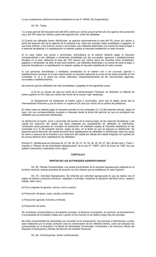 c) Las cooperativas conforme lo tiene establecido la Ley N° 438/94, De Cooperativas.”
Art. 20.- Tasas.
1) La tasa general del Impuesto será del 20% (veinte por ciento) para el primer año de vigencia de la presente
Ley y del 10% (diez por ciento) a partir del segundo año, sobre las utilidades.
2) Cuando las utilidades fueren distribuidas, se aplicará adicionalmente la tasa del 5% (cinco por ciento) a
partir del segundo año de la vigencia de la presente Ley, sobre los importes netos acreditados o pagados, el
que fuere anterior, a los dueños, socios o accionistas. Las utilidades destinadas a la cuenta de reserva legal, o
a reservas facultativas o a capitalización no estarán sujetas al impuesto establecido en este numeral.
3) La casa matriz, sus socios o accionistas, domiciliados en el exterior deberán pagar el impuesto
correspondiente a las utilidades o dividendos acreditadas por las sucursales, agencias o establecimientos
situados en el país, aplicando la tasa del 15% (quince por ciento) sobre los importes netos acreditados,
pagados o remesados, de ellos el que fuere anterior. Las utilidades destinadas a la cuenta de reserva legal, a
reservas facultativas o a capitalización no estarán sujetas al impuesto establecido en este numeral.
4) Las personas domiciliadas o entidades constituidas en el exterior con o sin sucursal, agencia o
establecimiento situados en el país determinarán el impuesto aplicando la suma de las tasas previstas en los
numerales 1), 2) y 3) sobre las rentas obtenidas, independientemente de las mencionadas agencias,
sucursales o establecimientos.
Se presume que las utilidades han sido acreditadas o pagadas en los siguientes casos:
a) Si en un arqueo de caja por parte de la Administración Tributaria, se detectare un faltante de
dinero superior al 10% (diez por ciento) del monto de la cuenta “caja” declarada.
b) Otorgamiento de préstamos al dueño, socio o accionistas, salvo que el objeto social sea la
intermediación financiera y que el mismo no supere el 2% (dos por ciento) de su cartera de préstamos.
En estos casos se deberá pagar el impuesto previsto en los numerales 2) o 3) del presente artículo, según el
caso, con sus correspondientes recargos e intereses desde la fecha del ejercicio en que se produjeron las
utilidades que se presumen distribuidas.
La distribución al dueño, socio o accionista del exceso de la reserva legal, de las reservas facultativas o del
capital por reducción del capital que fuera integrado por capitalización de utilidades no distribuidas,
constituyen actos gravados en concepto de distribución de utilidades sujetas al impuesto establecido en los
numerales 2) y 3) del presente artículo, según el caso, en la fecha en que se dispuso su distribución. Se
presume que la reducción del capital proviene de la capitalización de utilidades no distribuidas, salvo los casos
de cierre o clausura de la empresa o por reducción del capital por debajo del capital integrado con aportes de
los socios distintos de la capitalización de utilidades.”
Artículo 4º.- Modifícanse los Artículos 26, 27, 28, 29, 30, 31, 32, 33, 34, 35, 36, 37, 38 y 39 del Libro I, Título 1,
Capítulo II “Rentas de las Actividades Agropecuarias” de la Ley N° 125/91, del 9 de enero de 1992, los que
quedan ordenados y redactados como sigue:
CAPITULO II
RENTAS DE LAS ACTIVIDADES AGROPECUARIAS”
Art. 26.- Rentas Comprendidas. Las rentas provenientes de la actividad agropecuaria realizada en el
territorio nacional, estarán gravadas de acuerdo con los criterios que se establecen en este Capítulo.”
Art. 27.- Actividad Agropecuaria. Se entiende por actividad agropecuaria la que se realiza con el
objeto de obtener productos primarios, vegetales o animales, mediante la utilización del factor tierra, capital y
trabajo, tales como:
a) Cría o engorde de ganado, vacuno, ovino y equino.
b) Producción de lanas, cuero, cerdas y embriones.
c) Producción agrícola, frutícola y hortícola.
d) Producción de leche.
Se consideran comprendidos en el presente concepto, la tenencia, la posesión, el usufructo, el arrendamiento
o la propiedad de inmuebles rurales aún cuando en los mismos no se realice ningún tipo de actividad.
No están comprendidas las actividades que consisten en la manipulación, los procesos o tratamientos, cuando
sean realizados por el propio productor para la conservación de los referidos bienes, como así tampoco las
comprendidas en el Impuesto a la Renta de Actividades Comerciales, Industriales o de Servicios, Renta del
Pequeño Contribuyente y Rentas del Servicio de Carácter Personal.”
Art. 28.- Contribuyentes. Serán contribuyentes:
 