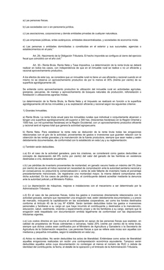 a) Las personas físicas.
b) Las sociedades con o sin personería jurídica.
c) Las asociaciones, corporaciones y demás entidades privadas de cualquier naturaleza.
d) Las empresas públicas, entes autárquicos, entidades descentralizadas, y sociedades de economía mixta.
e) Las personas o entidades domiciliadas o constituidas en el exterior y sus sucursales, agencias o
establecimientos en el país.”
Art. 29.- Nacimiento de la Obligación Tributaria. El hecho imponible se configura al cierre del ejercicio
fiscal que coincidirá con el año civil.”
Art. 30.- Renta Bruta, Renta Neta y Tasa Impositiva. La determinación de la renta bruta se deberá
realizar en todos los casos, con independencia de que en el inmueble rural se realice o no un eficiente y
racional aprovechamiento productivo.
A los efectos de esta Ley, se considera que un inmueble rural no tiene un uso eficiente y racional cuando en el
mismo no se observa un aprovechamiento productivo de por lo menos el 30% (treinta por ciento) de su
superficie agrológicamente útil.
Se entiende como aprovechamiento productivo la utilización del inmueble rural en actividades agrícolas,
granjeras, pecuarias, de manejo y aprovechamiento de bosques naturales de producción, reforestación o
forestación o utilizaciones agrarias mixtas.
La determinación de la Renta Bruta, la Renta Neta y el Impuesto se realizará en función a la superficie
agrológicamente útil de los inmuebles y a su explotación eficiente y racional según los siguientes criterios:
1) Grandes Inmuebles.
a) Renta Bruta. La renta bruta anual para los inmuebles rurales que individual o conjuntamente alcancen o
tengan una superficie agrológicamente útil superior a 300 has. (trescientas hectáreas) en la Región Oriental y
1500 has. (un mil quinientas hectáreas) en la Región Occidental, con un aprovechamiento productivo eficiente
y racional será el ingreso total que genera la actividad agropecuaria.
b) Renta Neta. Para establecer la renta neta se deducirán de la renta bruta todas las erogaciones
relacionadas con el giro de la actividad, provenientes de gastos e inversiones que guarden relación con la
obtención de las rentas gravadas y la manutención de la fuente productora, siempre que sean reales y estén
debidamente documentadas, de conformidad con lo establecido en esta Ley y su reglamentación.
c) También serán deducibles.
c.a) En el caso de la actividad ganadera, para los criadores, se considerará como gastos deducibles en
concepto de depreciación del 8% (ocho por ciento) del valor del ganado de las hembras en existencia
destinadas a cría, declarado anualmente.
c.b) Las pérdidas de inventario provenientes de mortandad, en ganado vacuno hasta un máximo del 3% (tres
por ciento) de acuerdo al índice nacional sin necesidad de comprobación ante la autoridad sanitaria nacional y
en consecuencia no presumirá la comercialización o venta de este faltante de inventario hasta el porcentaje
precedentemente mencionado. De registrarse una mortandad mayor, la misma deberá comprobarse ante
dicha autoridad. En los casos de pérdida por robo, el contribuyente deberá acreditar mediante la denuncia
ante la autoridad policial y al Ministerio Público.
c.c) La depreciación de máquinas, mejoras e instalaciones con el mecanismo a ser determinado por la
Administración Tributaria.
c.d) En el caso de las personas físicas, todos los gastos e inversiones directamente relacionados con la
actividad gravada, siempre que representen una erogación real, estén debidamente documentados y a precio
de mercado, incluyendo la capitalización en las sociedades cooperativas, así como los fondos destinados
conforme al Artículo 45 de la Ley Nº 438/94. Serán también deducibles todos los gastos e inversiones
personales y familiares a su cargo en que haya incurrido el contribuyente y destinados a la manutención,
educación, salud, vestimenta, vivienda y esparcimiento propio y de los familiares a su cargo, siempre que la
erogación esté respaldada con documentación emitida legalmente de conformidad con las disposiciones
tributarias vigentes.
c.e) Los costos directos en que incurra el contribuyente en apoyo de las personas físicas que exploten, en
calidad de propietarios de fincas colindantes o cercanas, hasta 20% (veinte por ciento) de la renta bruta,
siempre que dichos costos sean certificados por el Ministerio de Agricultura y Ganadería o la Secretaría de
Agricultura de la Gobernación respectiva. Las personas físicas a que se refiere este inciso son aquellas con
medianos y pequeños inmuebles, según lo establecido en esta Ley.
d) Actos no deducibles. No serán deducibles los actos de liberalidad. Entiéndase como actos de liberalidad
aquellas erogaciones realizadas sin recibir una contraprestación económica equivalente. Tampoco serán
deducibles aquellos actos cuya documentación no contengan al menos el número de RUC o cédula de
identidad del contribuyente, la fecha, el detalle de la operación y el timbrado de la Administración Tributaria.
 