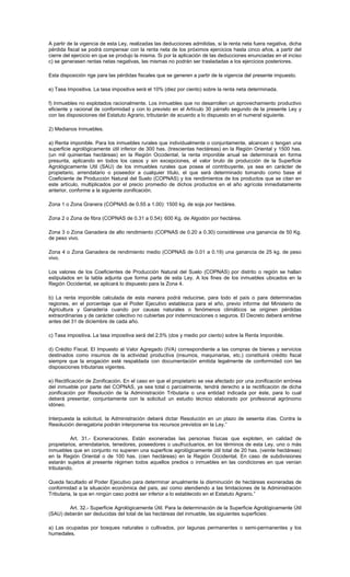 A partir de la vigencia de esta Ley, realizadas las deducciones admitidas, si la renta neta fuera negativa, dicha
pérdida fiscal se podrá compensar con la renta neta de los próximos ejercicios hasta cinco años, a partir del
cierre del ejercicio en que se produjo la misma. Si por la aplicación de las deducciones enunciadas en el inciso
c) se generasen rentas netas negativas, las mismas no podrán ser trasladadas a los ejercicios posteriores.
Esta disposición rige para las pérdidas fiscales que se generen a partir de la vigencia del presente impuesto.
e) Tasa Impositiva. La tasa impositiva será el 10% (diez por ciento) sobre la renta neta determinada.
f) Inmuebles no explotados racionalmente. Los inmuebles que no desarrollen un aprovechamiento productivo
eficiente y racional de conformidad y con lo previsto en el Artículo 30 párrafo segundo de la presente Ley y
con las disposiciones del Estatuto Agrario, tributarán de acuerdo a lo dispuesto en el numeral siguiente.
2) Medianos Inmuebles.
a) Renta imponible. Para los inmuebles rurales que individualmente o conjuntamente, alcancen o tengan una
superficie agrológicamente útil inferior de 300 has. (trescientas hectáreas) en la Región Oriental y 1500 has.
(un mil quinientas hectáreas) en la Región Occidental, la renta imponible anual se determinará en forma
presunta, aplicando en todos los casos y sin excepciones, el valor bruto de producción de la Superficie
Agrológicamente Util (SAU) de los inmuebles rurales que posea el contribuyente, ya sea en carácter de
propietario, arrendatario o poseedor a cualquier título, el que será determinado tomando como base el
Coeficiente de Producción Natural del Suelo (COPNAS) y los rendimientos de los productos que se citan en
este artículo, multiplicados por el precio promedio de dichos productos en el año agrícola inmediatamente
anterior, conforme a la siguiente zonificación.
Zona 1 o Zona Granera (COPNAS de 0.55 a 1.00): 1500 kg. de soja por hectárea.
Zona 2 o Zona de fibra (COPNAS de 0.31 a 0.54): 600 Kg. de Algodón por hectárea.
Zona 3 o Zona Ganadera de alto rendimiento (COPNAS de 0.20 a 0.30) considérese una ganancia de 50 Kg.
de peso vivo.
Zona 4 o Zona Ganadera de rendimiento medio (COPNAS de 0.01 a 0.19) una ganancia de 25 kg. de peso
vivo.
Los valores de los Coeficientes de Producción Natural del Suelo (COPNAS) por distrito o región se hallan
estipulados en la tabla adjunta que forma parte de esta Ley. A los fines de los inmuebles ubicados en la
Región Occidental, se aplicará lo dispuesto para la Zona 4.
b) La renta imponible calculada de esta manera podrá reducirse, para todo el país o para determinadas
regiones, en el porcentaje que el Poder Ejecutivo establezca para el año, previo informe del Ministerio de
Agricultura y Ganadería cuando por causas naturales o fenómenos climáticos se originen pérdidas
extraordinarias y de carácter colectivo no cubiertas por indemnizaciones o seguros. El Decreto deberá emitirse
antes del 31 de diciembre de cada año.
c) Tasa impositiva. La tasa impositiva será del 2,5% (dos y medio por ciento) sobre la Renta Imponible.
d) Crédito Fiscal. El Impuesto al Valor Agregado (IVA) correspondiente a las compras de bienes y servicios
destinados como insumos de la actividad productiva (insumos, maquinarias, etc.) constituirá crédito fiscal
siempre que la erogación esté respaldada con documentación emitida legalmente de conformidad con las
disposiciones tributarias vigentes.
e) Rectificación de Zonificación. En el caso en que el propietario se vea afectado por una zonificación errónea
del inmueble por parte del COPNAS, ya sea total o parcialmente, tendrá derecho a la rectificación de dicha
zonificación por Resolución de la Administración Tributaria o una entidad indicada por éste, para lo cual
deberá presentar, conjuntamente con la solicitud un estudio técnico elaborado por profesional agrónomo
idóneo.
Interpuesta la solicitud, la Administración deberá dictar Resolución en un plazo de sesenta días. Contra la
Resolución denegatoria podrán interponerse los recursos previstos en la Ley.”
Art. 31.- Exoneraciones. Están exoneradas las personas físicas que exploten, en calidad de
propietarios, arrendatarios, tenedores, poseedores o usufructuarios, en los términos de esta Ley, uno o más
inmuebles que en conjunto no superen una superficie agrológicamente útil total de 20 has. (veinte hectáreas)
en la Región Oriental o de 100 has. (cien hectáreas) en la Región Occidental. En caso de subdivisiones
estarán sujetos al presente régimen todos aquellos predios o inmuebles en las condiciones en que venían
tributando.
Queda facultado el Poder Ejecutivo para determinar anualmente la disminución de hectáreas exoneradas de
conformidad a la situación económica del país, así como atendiendo a las limitaciones de la Administración
Tributaria, la que en ningún caso podrá ser inferior a lo establecido en el Estatuto Agrario.”
Art. 32.- Superficie Agrológicamente Útil. Para la determinación de la Superficie Agrológicamente Útil
(SAU) deberán ser deducidas del total de las hectáreas del inmueble, las siguientes superficies:
a) Las ocupadas por bosques naturales o cultivados, por lagunas permanentes o semi-permanentes y los
humedales.
 