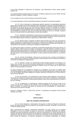 b) Las áreas marginales no aptas para uso productivo, como afloramientos rocosos, esteros, talcales,
saladares, etc.
c) Las áreas silvestres protegidas bajo dominio privado, sometidas al régimen de la Ley N° 352/94 “De Areas
Silvestres Protegidas” o la que la modifique o sustituya.
d) Las ocupadas por rutas, caminos vecinales y/o servidumbres de paso.
e) Las áreas destinadas a servicios ambientales declaradas como tales por la autoridad competente.”
Art. 33.- Para su deducción los contribuyentes deberán presentar la correspondiente declaración
jurada sobre la superficie total y la SAU disponible ante la Administración Tributaria o la entidad definida por la
Administración. En caso de que así no lo hicieren serán computados el total de las hectáreas. El Impuesto a
las Rentas de Actividades Agropecuarias para inmuebles medianos previstos en el Artículo 30 numeral 2)
deberá ser pagado en la Municipalidad donde se encuentra asentado el respectivo inmueble, previo convenio
con el Ministerio de Hacienda. En caso que el inmueble este asentado en más de un municipio, el pago se
hará en el municipio donde el inmueble respectivo ocupe mayor superficie.”
Art. 34.- Titularidad de la Explotación. Se presumirá que el propietario del inmueble rural es el titular
de la renta salvo que terceros realicen las actividades gravadas mediante contrato por escrito de acuerdo con
las normas legales vigentes presentado y registrado en la Administración Tributaria.”
Art. 35.- Ejercicio Fiscal y Liquidación. El ejercicio fiscal coincidirá con el año civil. El impuesto se
liquidará anualmente por declaración jurada en la forma y condiciones que establezca la Administración. A la
referida presentación se deberá adjuntar una Declaración Jurada Anual de Patrimonio del Contribuyente, de
conformidad con los términos y condiciones que establezca la reglamentación.
Los contribuyentes sujetos al Impuesto a las Rentas de Actividades Agropecuarias sobre base presunta, en
cualquier ejercicio podrán optar por el sistema de liquidación y pago del Impuesto a la Renta en base al
régimen dispuesto para los grandes inmuebles o el de balance general y cuadro de resultados, siempre que
comuniquen dicha determinación con una anticipación de por lo menos dos meses anteriores a la iniciación
del nuevo ejercicio. Una vez optado por este régimen no podrá volverse al sistema previsto por un período de
tres años.”
Art. 36.- Iniciación de Actividades y Clausura. En los casos de inicio o clausura de actividades, la
renta se determinará en proporción al tiempo transcurrido durante el ejercicio fiscal, conforme a los términos y
condiciones que establezca la reglamentación.”
Art. 37.- Anticipos a Cuenta. Los contribuyentes de este impuesto ingresarán sus anticipos en los
tiempos que coincidan con los ciclos productivos agropecuarios de conformidad con lo que establezca la
reglamentación, la que determinará los porcentajes, el sistema y forma. En ningún caso el anticipo podrá
exceder el impuesto pagado el año anterior.
Las tasas abonadas por los ganaderos al momento de la expedición de las guías de traslado serán
considerados anticipos al pago del Impuesto a las Rentas de Actividades Agropecuarias, excepto las previstas
en la Ley Nº 808/96 ’Que Declara Obligatorio el Programa Nacional de Erradicación de la Fiebre Aftosa en
todo el Territorio Nacional.”
Art. 38.- Documentación. Los contribuyentes de este impuesto quedan obligados a documentar las
operaciones de venta de sus productos así como las compras de sus insumos, materia prima y demás gastos
a ser deducidos. La Administración Tributaria queda facultada a exigir otras documentaciones de acuerdo al
giro de su actividad.”
Art. 39.- Transferencias. La Administración Tributaria transferirá el 10% (diez por ciento) de los
importes que perciba en concepto de este impuesto a las municipalidades de cada distrito en las que se
genere el ingreso. Los recursos solo podrán ser utilizados por las municipalidades en mantenimiento y
conservación de los caminos vecinales.”
Artículo 5º.- Derógase el Título 2, “Tributo Único” del Libro I, y sustitúyase por el siguiente Título que queda
redactado como sigue:
TITULO 2
CAPITULO UNICO
RENTA DEL PEQUEÑO CONTRIBUYENTE”
Art. 42.- Hecho Generador y Contribuyentes. El Impuesto a la Renta del Pequeño Contribuyente
gravará los ingresos provenientes de la realización de actividades comerciales, industriales o de servicio que
no sean de carácter personal.
Serán contribuyentes las empresas unipersonales domiciliadas en el país, siempre que sus ingresos
devengados en el año civil anterior no superen el monto de G. 100.000.000 (Guaraníes cien millones),
parámetro que deberá actualizarse anualmente por parte de la Administración, en función del porcentaje de
variación del índice de precios al consumo que se produzca en el período de doce meses anteriores al 1 de
noviembre de cada año civil que transcurre, de acuerdo con la información que en tal sentido comunique el
Banco Central del Paraguay o el organismo competente. Las empresas unipersonales son aquellas
 