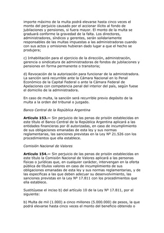 importe máximo de la multa podrá elevarse hasta cinco veces el
monto del perjuicio causado por el accionar ilícito al fondo de
jubilaciones y pensiones, si fuera mayor. El monto de la multa se
graduará conforme la gravedad de la falta. Los directores,
administradores, síndicos y gerentes, serán solidariamente
responsables de las multas impuestas a las administradoras cuando
con sus actos y omisiones hubieran dado lugar a que el hecho se
produjera;

c) Inhabilitación para el ejercicio de la dirección, administración,
gerencia o sindicatura de administradoras de fondos de jubilaciones y
pensiones en forma permanente o transitoria;

d) Revocación de la autorización para funcionar de la administradora.
La sanción será recurrible ante la Cámara Nacional en lo Penal
Económico de la Capital Federal o ante la Cámara Federal de
Apelaciones con competencia penal del interior del país, según fuese
el domicilio de la administradora.

En caso de multa, la sanción será recurrible previo depósito de la
multa a la orden del tribunal o juzgado.

Banco Central de la República Argentina

Artículo 153.— Sin perjuicio de las penas de prisión establecidas en
este título el Banco Central de la República Argentina aplicará a las
entidades financieras por él autorizadas, en caso de incumplimiento
de sus obligaciones emanadas de esta ley y sus normas
reglamentarias, las sanciones previstas en la Ley Nº 21.526 con los
procedimientos que ella establece.

Comisión Nacional de Valores

Artículo 154.— Sin perjuicio de las penas de prisión establecidas en
este título la Comisión Nacional de Valores aplicará a las personas
físicas o jurídicas que, en cualquier carácter, intervengan en la oferta
pública de títulos valores en caso de incumplimiento de sus
obligaciones emanadas de esta ley y sus normas reglamentarias, y de
las especificas a las que deben adecuar su desenvolvimiento, las
sanciones previstas en la Ley Nº 17.811 con los procedimientos que
ella establece.

Sustitúyese el inciso b) del artículo 10 de la Ley Nº 17.811, por el
siguiente:

b) Multa de mil (1.000) a cinco millones (5.000.000) de pesos, la que
podrá elevarse hasta cinco veces el monto del beneficio obtenido o
 