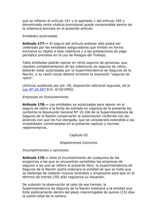 que se refieren el artículo 101 y el apartado 1 del artículo 105 y
denominada renta vitalicia previsional queda comprendida dentro de
la cobertura prevista en el presente artículo.

Entidades autorizadas

Artículo 177.— El seguro del artículo anterior sólo podrá ser
celebrado por las entidades aseguradoras que limiten en forma
exclusiva su objeto a esta cobertura y a las prestaciones de pago
periódico previstas en la Ley de Riesgos del Trabajo.

Tales entidades podrán operar en otros seguros de personas, que
resulten complementarios de las coberturas de seguros de retiro,
deberán estar autorizadas por la Superintendencia de Seguros de la
Nación, y su razón social deberá contener la expresión "seguros de
retiro".

(Artículo sustituido por art. 49, disposición adicional segunda, de la
Ley Nº 24.557 B.O. 4/10/1995).

Empresas en funcionamiento

Artículo 178.— Las entidades ya autorizadas para operar en el
seguro de retiro a la fecha de entrada en vigencia de la presente ley
conforme la Resolución General Nº 19.106 de la Superintendencia de
Seguros de la Nación conservarán la autorización conferida con los
alcances con que les fue otorgada, que se considerará extendida a las
modalidades contempladas en el presente capítulo y normas
reglamentarias.

                              Capítulo III

                        Disposiciones Comunes

Incumplimientos y sanciones

Artículo 179.— Ante el incumplimiento de cualquiera de las
exigencias a las que se encuentran sometidas las empresas de
seguros a las que se refiere el presente libro, la Superintendencia de
Seguros de la Nación podrá ordenara la entidad de que se trate que
se abstenga de celebrar nuevos contratos y emplazarla para que en el
término de treinta (30) días regularice su situación.

De subsistir la observación al cabo de ese tiempo, la
Superintendencia de Seguros de la Nación ordenará a la entidad que
licite públicamente dentro del plazo improrrogable de quince (15) días
la cesión total de la cartera.
 