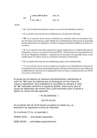 El ajuste de los haberes se realizará semestralmente, aplicándose el
valor de "m" para los haberes que se devenguen en los meses de
marzo y septiembre. Para establecer la movilidad se utilizará el valor
de "m" calculado conforme el siguiente detalle: enero-junio para el
ajuste de septiembre del mismo año y julio-diciembre para el ajuste a
aplicar en marzo del año siguiente.

                         — FE DE ERRATAS —

                             LEY Nº 24.241

En la edición del 18.10.93 donde se publicó la citada Ley, se
deslizaron los siguientes errores de imprenta:

En el artículo 3º inc. a) apartado 1.

DONDE DICE: … actividades especiales…

DEBE DECIR: … actividades especialmente…
 