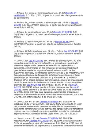 — Artículo 84, inciso g) incorporado por art. 6º del Decreto Nº
1495/2001 B.O. 23/11/2001 Vigencia: a partir del día siguiente al de
su publicación;

— Artículo 9º, primer párrafo sustituido por art. 22 de la Ley Nº
25.239 B.O. 31/12/1999. Vigencia: a partir del día de su publicación
en el Boletín Oficial;

— Artículo 21 sustituido por art. 1º del Decreto Nº 833/97 B.O.
29/8/1997. Vigencia: a partir del día de su publicación en el Boletín
Oficial;

— Artículo 32 sustituido por art. 5º de la Ley Nº 24.463 B.O.
30/3/1995 Vigencia: a partir del día de su publicación en el Boletín
Oficial;

— Artículo 125 derogado por art. 11 pto. 1° de la Ley Nº 24.463 B.O.
30/3/1995 Vigencia: a partir del día de su publicación en el Boletín
Oficial;

— Libro I: por Ley N° 24.482 BO 14/6/95 se prorroga por 180 días
contados a partir de su promulgación, la entrada en vigencia del
presente, respecto del personal en relación de dependencia o
autónomo, comprendido en los convenios de corresponsabilidad
gremial en materia de seguridad social; con excepción de los
jugadores, técnicos, trabajadores administrativos y de maestranza de
los clubes afiliados a la Asociación del Fútbol Argentino en el lapso
que militen en la Primera División "A" y Nacional "B" y Primera
División "B" el propio personal administrativo, cnico y de maestranza
de dicha Asociación incluidos en los convenios de corresponsabilidad
gremial, por Ley N° 24.486 BO 27/6/95. El art. 1° de la Ley N°
24.519 BO 3/8/95 señala que la prórroga dispuesta por la Ley N°
24.482, regirá desde el 1 de abril de 1995 hasta el 31 de diciembre
de 1995. Dicha prórroga será optativa, pudiendo los productores
acogerse al sistema de aportes y contribuciones instaurado por la ley
24.241, con anterioridad al 1 de enero de 1996;

— Libro I: por art. 1° del Decreto N° 806/94 BO 27/05/94 se
establece el día 1° de abril de 1995 como fecha de entrada en vigor
del presente respecto del personal en relación de dependencia o
autónomo comprendido en las actividades agropecuarias y forestales
regidas por convenios de corresponsabilidad gremial en materia de
seguridad social, fundados en las Leyes Nros. 20.155 y 23.107;

— Libro I: por art. 2° del Decreto N° 806/94 BO 27/05/94,
modificado por Decreto N° 1362/94 BO 18/8/94, se establece como
fecha de entrada en vigor del presente el 1 de Abril de 1995 para el
personal en relación de dependencia o autónomo comprendido en los
 