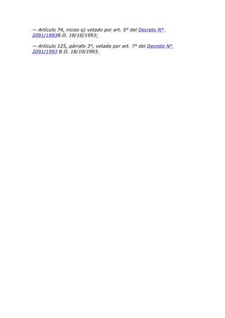 — Artículo 74, inciso q) vetado por art. 5° del Decreto N°
2091/1993B.O. 18/10/1993;

— Artículo 125, párrafo 3°, vetado por art. 7° del Decreto N°
2091/1993 B.O. 18/10/1993.
 
