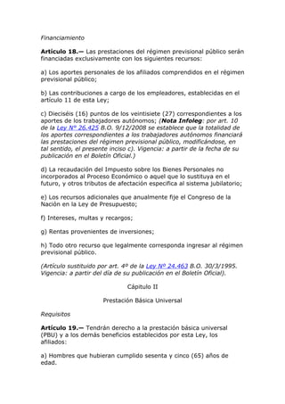 Financiamiento

Artículo 18.— Las prestaciones del régimen previsional público serán
financiadas exclusivamente con los siguientes recursos:

a) Los aportes personales de los afiliados comprendidos en el régimen
previsional público;

b) Las contribuciones a cargo de los empleadores, establecidas en el
artículo 11 de esta Ley;

c) Dieciséis (16) puntos de los veintisiete (27) correspondientes a los
aportes de los trabajadores autónomos; (Nota Infoleg: por art. 10
de la Ley N° 26.425 B.O. 9/12/2008 se establece que la totalidad de
los aportes correspondientes a los trabajadores autónomos financiará
las prestaciones del régimen previsional público, modificándose, en
tal sentido, el presente inciso c). Vigencia: a partir de la fecha de su
publicación en el Boletín Oficial.)

d) La recaudación del Impuesto sobre los Bienes Personales no
incorporados al Proceso Económico o aquel que lo sustituya en el
futuro, y otros tributos de afectación especifica al sistema jubilatorio;

e) Los recursos adicionales que anualmente fije el Congreso de la
Nación en la Ley de Presupuesto;

f) Intereses, multas y recargos;

g) Rentas provenientes de inversiones;

h) Todo otro recurso que legalmente corresponda ingresar al régimen
previsional público.

(Artículo sustituido por art. 4º de la Ley Nº 24.463 B.O. 30/3/1995.
Vigencia: a partir del día de su publicación en el Boletín Oficial).

                               Cápitulo II

                      Prestación Básica Universal

Requisitos

Artículo 19.— Tendrán derecho a la prestación básica universal
(PBU) y a los demás beneficios establecidos por esta Ley, los
afiliados:

a) Hombres que hubieran cumplido sesenta y cinco (65) años de
edad.
 