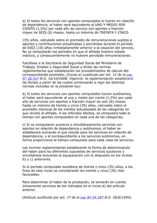 a) Si todos los servicios con aportes computados lo fueren en relación
de dependencia, el haber será equivalente al UNO Y MEDIO POR
CIENTO (1,5%) por cada año de servicio con aportes o fracción
mayor de SEIS (6) meses, hasta un máximo de TREINTA Y CINCO

(35) años, calculado sobre el promedio de remuneraciones sujetas a
aportes y contribuciones actualizadas y percibidas durante el período
de DIEZ (10) años inmediatamente anterior a la cesación del servicio.
No se computarán los períodos en que el afiliado hubiere estado
inactivo, y consecuentemente no hubiere percibido remuneraciones.

Facúltase a la Secretaría de Seguridad Social del Ministerio de
Trabajo, Empleo y Seguridad Social a dictar las normas
reglamentarias que establecerán los procedimientos de cálculo del
correspondiente promedio. (Inciso a) sustituido por art. 12 de la Ley
N° 26.417 B.O. 16/10/2008. Vigencia: la reglamentación establecerá
las fechas a partir de las cuales comenzarán a regir las distintas
normas incluidas en la presente ley)

b) Si todos los servicios con aportes computados fueren autónomos,
el haber será equivalente al uno y medio por ciento (1,5%) por cada
año de servicios con aportes o fracción mayor de seis (6) meses,
hasta un máximo de treinta y cinco (35) años, calculado sobre el
promedio mensual de los montos actualizados de las categorías en
que revistó el afiliado. A los referidos efectos, se computará todo el
tiempo con aportes computados en cada una de las categorías;

c) Si se computaren sucesiva o simultáneamente servicios con
aportes en relación de dependencia y autónomos, el haber se
establecerá sumando el que resulte para los servicios en relación de
dependencia, y el correspondiente a los servicios autónomos, en
forma proporcional al tiempo computado para cada clase de servicios.

Las normas reglamentarias establecerán la forma de determinación
del haber para los diferentes supuestos de servicios sucesivos y
simultáneos buscando la equiparación con lo dispuesto en los incisos
b) y c) anteriores.

Si el período computado excediera de treinta y cinco (35) años, a los
fines de este inciso se considerarán los treinta y cinco (35) más
favorables.

Para determinar el haber de la prestación, se tomarán en cuenta
únicamente servicios de los indicados en el inciso b) del artículo
anterior.

(Artículo sustituido por art. 1º de la Ley Nº 24.347 B.O. 28/6/1994).
 