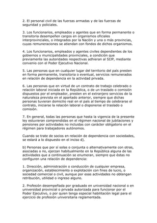 2. El personal civil de las fuerzas armadas y de las fuerzas de
seguridad y policiales.

3. Los funcionarios, empleados y agentes que en forma permanente o
transitoria desempeñen cargos en organismos oficiales
interprovinciales, o integrados por la Nación y una o más provincias,
cuyas remuneraciones se atiendan con fondos de dichos organismos.

4. Los funcionarios, empleados y agentes civiles dependientes de los
gobiernos y municipalidades provinciales, a condición que
previamente las autoridades respectivas adhieran al SIJP, mediante
convenio con el Poder Ejecutivo Nacional.

5. Las personas que en cualquier lugar del territorio del país presten
en forma permanente, transitoria o eventual, servicios remunerados
en relación de dependencia en la actividad privada.

6. Las personas que en virtud de un contrato de trabajo celebrado o
relación laboral iniciada en la República, o de un traslado o comisión
dispuestos por el empleador, presten en el extranjero servicios de la
naturaleza prevista en el apartado anterior, siempre que dichas
personas tuvieran domicilio real en el país al tiempo de celebrarse el
contrato, iniciarse la relación laboral o disponerse el traslado o
comisión.

7. En general, todas las personas que hasta la vigencia de la presente
ley estuvieran comprendidas en el régimen nacional de jubilaciones y
pensiones por actividades no incluidas con carácter obligatorio en el
régimen para trabajadores autónomos.

Cuando se trate de socios en relación de dependencia con sociedades,
se estará a lo dispuesto en el inciso d).

b) Personas que por sí solas o conjunta o alternativamente con otras,
asociadas o no, ejerzan habitualmente en la República alguna de las
actividades que a continuación se enumeran, siempre que éstas no
configuren una relación de dependencia:

1. Dirección, administración o conducción de cualquier empresa,
organización, establecimiento o explotación con fines de lucro, o
sociedad comercial o civil, aunque por esas actividades no obtengan
retribución, utilidad o ingreso alguno.

2. Profesión desempeñada por graduado en universidad nacional o en
universidad provincial o privada autorizada para funcionar por el
Poder Ejecutivo, o por quien tenga especial habilitación legal para el
ejercicio de profesión universitaria reglamentada.
 