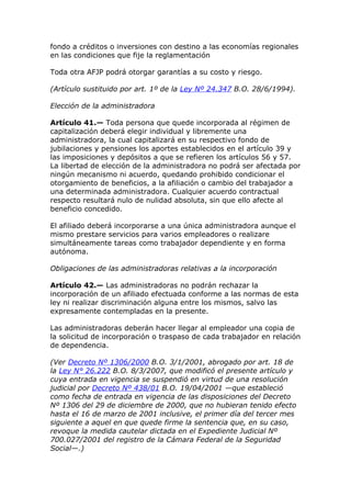 fondo a créditos o inversiones con destino a las economías regionales
en las condiciones que fije la reglamentación

Toda otra AFJP podrá otorgar garantías a su costo y riesgo.

(Artículo sustituido por art. 1º de la Ley Nº 24.347 B.O. 28/6/1994).

Elección de la administradora

Artículo 41.— Toda persona que quede incorporada al régimen de
capitalización deberá elegir individual y libremente una
administradora, la cual capitalizará en su respectivo fondo de
jubilaciones y pensiones los aportes establecidos en el artículo 39 y
las imposiciones y depósitos a que se refieren los artículos 56 y 57.
La libertad de elección de la administradora no podrá ser afectada por
ningún mecanismo ni acuerdo, quedando prohibido condicionar el
otorgamiento de beneficios, a la afiliación o cambio del trabajador a
una determinada administradora. Cualquier acuerdo contractual
respecto resultará nulo de nulidad absoluta, sin que ello afecte al
beneficio concedido.

El afiliado deberá incorporarse a una única administradora aunque el
mismo prestare servicios para varios empleadores o realizare
simultáneamente tareas como trabajador dependiente y en forma
autónoma.

Obligaciones de las administradoras relativas a la incorporación

Artículo 42.— Las administradoras no podrán rechazar la
incorporación de un afiliado efectuada conforme a las normas de esta
ley ni realizar discriminación alguna entre los mismos, salvo las
expresamente contempladas en la presente.

Las administradoras deberán hacer llegar al empleador una copia de
la solicitud de incorporación o traspaso de cada trabajador en relación
de dependencia.

(Ver Decreto Nº 1306/2000 B.O. 3/1/2001, abrogado por art. 18 de
la Ley N° 26.222 B.O. 8/3/2007, que modificó el presente artículo y
cuya entrada en vigencia se suspendió en virtud de una resolución
judicial por Decreto Nº 438/01 B.O. 19/04/2001 —que estableció
como fecha de entrada en vigencia de las disposiciones del Decreto
Nº 1306 del 29 de diciembre de 2000, que no hubieran tenido efecto
hasta el 16 de marzo de 2001 inclusive, el primer día del tercer mes
siguiente a aquel en que quede firme la sentencia que, en su caso,
revoque la medida cautelar dictada en el Expediente Judicial Nº
700.027/2001 del registro de la Cámara Federal de la Seguridad
Social—.)
 