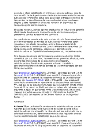 Vencido el plazo establecido en el inciso e) de este artículo, cesa la
intervención de la Superintendencia de Administradoras de Fondos de
Jubilaciones y Pensiones salvo para garantizar el traspaso efectivo de
las cuentas de los afiliados a la nueva administradora que hayan
elegido y para representar al Estado nacional en el proceso de
liquidación de la administradora.

El Estado nacional, por los aportes efectuados en virtud de la garantía
efectivizada, tendrá en la liquidación de la administradora igual
preferencia que los acreedores del concurso.

Las resoluciones que durante este proceso dicte la Superintendencia
de Administradoras de Fondos de Jubilaciones y Pensiones serán
recurribles, con efecto devolutivo, ante la Cámara Nacional de
Apelaciones en lo Comercial o la Cámara Federal de Apelaciones con
competencia en lo comercial, según sea el domicilio de la
administradora en Capital Federal o en provincias, respectivamente.

Si la liquidación de una administradora se debiera a hechos ilícitos
cometidos por sus directivos, representantes, gerentes, síndicos, y en
general los integrantes de los organismos de dirección,
administración y fiscalización, quienes lo hayan cometido o
consentido responderán por las deudas de la administradora con sus
bienes personales.

(Ver Decreto Nº 1306/2000 B.O. 3/1/2001, abrogado por art. 18 de
la Ley N° 26.222 B.O. 8/3/2007, que modificó el presente artículo y
cuya entrada en vigencia se suspendió en virtud de una resolución
judicial por Decreto Nº 438/01 B.O. 19/04/2001 —que estableció
como fecha de entrada en vigencia de las disposiciones del Decreto
Nº 1306 del 29 de diciembre de 2000, que no hubieran tenido efecto
hasta el 16 de marzo de 2001 inclusive, el primer día del tercer mes
siguiente a aquel en que quede firme la sentencia que, en su caso,
revoque la medida cautelar dictada en el Expediente Judicial Nº
700.027/2001 del registro de la Cámara Federal de la Seguridad
Social—.)

Absorción

Artículo 73.— La disolución de dos o más administradoras que se
fusionan para constituir una nueva o la disolución de una o más
administradoras por absorción de otra, deberá ser autorizada por la
autoridad de contralor, dando cumplimiento a los requisitos que las
normas reglamentarias establezcan para estos casos.

(Ver Decreto Nº 1306/2000 B.O. 3/1/2001, abrogado por art. 18 de
la Ley N° 26.222 B.O. 8/3/2007, que modificó el presente artículo e
incorporó el artículo 73 bis y cuya entrada en vigencia se suspendió
 