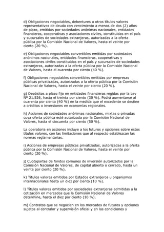 d) Obligaciones negociables, debentures u otros títulos valores
representativos de deuda con vencimiento a menos de dos (2) años
de plazo, emitidos por sociedades anónimas nacionales, entidades
financieras, cooperativas y asociaciones civiles, constituidas en el país
y sucursales de sociedades extranjeras, autorizadas a la oferta
pública por la Comisión Nacional de Valores, hasta el veinte por
ciento (20 %).

e) Obligaciones negociables convertibles emitidas por sociedades
anónimas nacionales, entidades financieras, cooperativas y
asociaciones civiles constituidas en el país y sucursales de sociedades
extranjeras, autorizadas a la oferta pública por la Comisión Nacional
de Valores, hasta el cuarenta por ciento (40 %).

f) Obligaciones negociables convertibles emitidas por empresas
públicas privatizadas, autorizadas a la oferta pública por la Comisión
Nacional de Valores, hasta el veinte por ciento (20 %).

g) Depósitos a plazo fijo en entidades financieras regidas por la Ley
Nº 21.526, hasta el treinta por ciento (30 %). Podrá aumentarse al
cuarenta por ciento (40 %) en la medida que el excedente se destine
a créditos o inversiones en economías regionales.

h) Acciones de sociedades anónimas nacionales, mixtas o privadas
cuya oferta pública esté autorizada por la Comisión Nacional de
Valores, hasta el cincuenta por ciento (50 %).

La operatoria en acciones incluye a los futuros y opciones sobre estos
títulos valores, con las limitaciones que al respecto establezcan las
normas reglamentarias.

i) Acciones de empresas públicas privatizadas, autorizadas a la oferta
pública por la Comisión Nacional de Valores, hasta el veinte por
ciento (20 %).

j) Cuotapartes de fondos comunes de inversión autorizados por la
Comisión Nacional de Valores, de capital abierto o cerrado, hasta un
veinte por ciento (20 %).

k) Títulos valores emitidos por Estados extranjeros u organismos
internacionales hasta un diez por ciento (10 %).

l) Títulos valores emitidos por sociedades extranjeras admitidas a la
cotización en mercados que la Comisión Nacional de Valores
determine, hasta el diez por ciento (10 %).

m) Contratos que se negocien en los mercados de futuros y opciones
sujetos al contralor y supervisión oficial y en las condiciones y
 