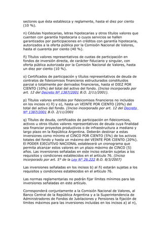 sectores que ésta establezca y reglamente, hasta el diez por ciento
(10 %).

n) Cédulas hipotecarias, letras hipotecarias y otros títulos valores que
cuenten con garantía hipotecaria o cuyos servicios se hallen
garantizados por participaciones en créditos con garantía hipotecaria,
autorizados a la oferta pública por la Comisión Nacional de Valores,
hasta el cuarenta por ciento (40 %).

ñ) Títulos valores representativos de cuotas de participación en
fondos de inversión directa, de carácter fiduciario y singular, con
oferta pública autorizada por la Comisión Nacional de Valores, hasta
un diez por ciento (10 %).

o) Certificados de participación y títulos representativos de deuda de
contratos de fideicomisos financieros estructurados constituidos
parcial o totalmente por derivados financieros, hasta el DIEZ POR
CIENTO (10%) del total del activo del fondo. (Inciso incorporado por
art. 12 del Decreto Nº 1387/2001 B.O. 2/11/2001).

p) Títulos valores emitidos por fideicomisos financieros no incluidos
en los incisos n) ñ) y o), hasta un VEINTE POR CIENTO (20%) del
total del activo del fondo. (Inciso incorporado por art. 12 del Decreto
Nº 1387/2001 B.O. 2/11/2001

q) Títulos de deuda, certificados de participación en fideicomisos,
activos u otros títulos valores representativos de deuda cuya finalidad
sea financiar proyectos productivos o de infraestructura a mediano y
largo plazo en la República Argentina. Deberán destinar a estas
inversiones como mínimo el CINCO POR CIENTO (5%) de los activos
totales del fondo y hasta un máximo del VEINTE POR CIENTO (20%).
El PODER EJECUTIVO NACIONAL establecerá un cronograma que
permita alcanzar estos valores en un plazo máximo de CINCO (5)
años. Las inversiones señaladas en este inciso estarán sujetas a los
requisitos y condiciones establecidos en el artículo 76. (Inciso
incorporado por art. 5° de la Ley N° 26.222 B.O. 8/3/2007)

Las inversiones señaladas en los incisos b) al ñ) estarán sujetas a los
requisitos y condiciones establecidos en el artículo 76.

Las normas reglamentarias no podrán fijar límites mínimos para las
inversiones señaladas en este artículo.

Corresponderá conjuntamente a la Comisión Nacional de Valores, al
Banco Central de la República Argentina y a la Superintendencia de
Administradores de Fondos de Jubilaciones y Pensiones la fijación de
límites máximos para las inversiones incluidas en los incisos a) al n),
 