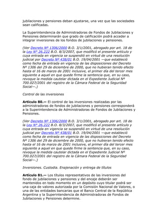 jubilaciones y pensiones deban ajustarse, una vez que las sociedades
sean calificadas.

La Superintendencia de Administradoras de Fondos de Jubilaciones y
Pensiones determinarán que grado de calificación podrá acceder a
integrar inversiones de los fondos de jubilaciones y pensiones.

(Ver Decreto Nº 1306/2000 B.O. 3/1/2001, abrogado por art. 18 de
la Ley N° 26.222 B.O. 8/3/2007, que modificó el presente artículo y
cuya entrada en vigencia se suspendió en virtud de una resolución
judicial por Decreto Nº 438/01 B.O. 19/04/2001 —que estableció
como fecha de entrada en vigencia de las disposiciones del Decreto
Nº 1306 del 29 de diciembre de 2000, que no hubieran tenido efecto
hasta el 16 de marzo de 2001 inclusive, el primer día del tercer mes
siguiente a aquel en que quede firme la sentencia que, en su caso,
revoque la medida cautelar dictada en el Expediente Judicial Nº
700.027/2001 del registro de la Cámara Federal de la Seguridad
Social—.)

Control de las inversiones

Artículo 80.— El control de las inversiones realizadas por las
administradoras de fondos de jubilaciones y pensiones corresponderá
a la Superintendencia de Administradoras de Fondos de Jubilaciones y
Pensiones.

(Ver Decreto Nº 1306/2000 B.O. 3/1/2001, abrogado por art. 18 de
la Ley N° 26.222 B.O. 8/3/2007, que modificó el presente artículo y
cuya entrada en vigencia se suspendió en virtud de una resolución
judicial por Decreto Nº 438/01 B.O. 19/04/2001 —que estableció
como fecha de entrada en vigencia de las disposiciones del Decreto
Nº 1306 del 29 de diciembre de 2000, que no hubieran tenido efecto
hasta el 16 de marzo de 2001 inclusive, el primer día del tercer mes
siguiente a aquel en que quede firme la sentencia que, en su caso,
revoque la medida cautelar dictada en el Expediente Judicial Nº
700.027/2001 del registro de la Cámara Federal de la Seguridad
Social—.)

Inversiones. Custodia. Enajenación y entrega de títulos

Artículo 81.— Los títulos representativos de las inversiones del
fondo de jubilaciones y pensiones y del encaje deberán ser
mantenidos en todo momento en un depósito cuyo titular podrá ser
una caja de valores autorizada por la Comisión Nacional de Valores, o
una de las entidades bancarias que el Banco Central de la República
Argentina y la Superintendencia de Administradoras de Fondos de
Jubilaciones y Pensiones determine.
 
