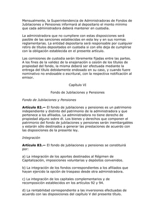 Mensualmente, la Superintendencia de Administradoras de Fondos de
Jubilaciones y Pensiones informará al depositario el monto mínimo
que cada administradora deberá mantener en custodia.

La administradora que no cumpliere con estas disposiciones será
pasible de las sanciones establecidas en esta ley y en sus normas
reglamentarias. La entidad depositaria será responsable por cualquier
retiro de títulos depositados en custodia si con ello deja de cumplirse
con la obligación establecida en el presente artículo.

Las comisiones de custodia serán libremente fijadas entre las partes.
A los fines de la validez de la enajenación o cesión de los títulos de
propiedad del fondo, la misma deberá ser efectuada mediante la
entrega del título debidamente endosado en su caso, y cuando fuere
nominativo no endosable o escritural, con la respectiva notificación al
emisor.

                              Capítulo VI

                  Fondo de Jubilaciones y Pensiones

Fondo de Jubilaciones y Pensiones

Artículo 82.— El fondo de jubilaciones y pensiones es un patrimonio
independiente y distinto del patrimonio de la administradora y que
pertenece a los afiliados. La administradora no tiene derecho de
propiedad alguno sobre él. Los bienes y derechos que componen el
patrimonio del fondo de jubilaciones y pensiones serán inembargables
y estarán sólo destinados a generar las prestaciones de acuerdo con
las disposiciones de la presente ley.

Integración

Artículo 83.— El fondo de jubilaciones y pensiones se constituirá
por:

a) La integración de los aportes destinados al Régimen de
Capitalización, imposiciones voluntarias y depósitos convenidos.

b) La integración de los fondos correspondientes a los afiliados que
hayan ejercido la opción de traspaso desde otra administradora.

c) La integración de los capitales complementarios y de
recomposición establecidos en los artículos 92 y 94.

d) La rentabilidad correspondiente a las inversiones efectuadas de
acuerdo con las disposiciones del capítulo V del presente título.
 