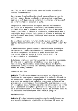 percibida por servicios ordinarios o extraordinarios prestados en
relación de dependencia.

La autoridad de aplicación determinará las condiciones en que los
viáticos y gastos de representación no se considerarán sujetos a
aportes ni contribuciones, no obstante la inexistencia total o parcial
de comprobantes que acrediten el gasto.

Las propinas y retribuciones en especie de valor incierto serán
estimadas por el empleador. Si el afiliado estuviera disconforme,
podrá reclamar ante la autoridad de aplicación, la que resolverá
teniendo en cuenta la naturaleza y modalidad de la actividad y de la
retribución. Aun mediando conformidad del afiliado, la autoridad de
aplicación podrá rever la estimación que no considerara ajustada a
estas pautas.

Se consideran asimismo remuneración las sumas a distribuir a los
agentes de la administración pública o que éstos perciban en carácter
de:

1. Premio estímulo, gratificaciones u otros conceptos de análogas
características. En este caso también las contribuciones estarán a
cargo de los agentes, a cuyo efecto antes de proceder a la
distribución de dichas sumas se deberá retener el importe
correspondiente a la contribución.

2. Cajas de empleados o similares, cuando ello estuviere autorizado.
En este caso el organismo o entidad que tenga a su cargo la
recaudación y distribución de estas sumas, deberá practicar los
descuentos correspondientes a los aportes personales y depositarlos
dentro del plazo pertinente.

Conceptos excluidos

Artículo 7º — No se consideran remuneración las asignaciones
familiares, las indemnizaciones derivadas de la extinción del contrato
de trabajo, por vacaciones no gozadas y por incapacidad permanente
provocada por accidente del trabajo o enfermedad profesional, las
prestaciones económicas por desempleo, ni las asignaciones pagadas
en concepto de becas. Tampoco se considera remuneración las sumas
que se abonen en concepto de gratificaciones vinculadas con el cese
de la relación laboral en el importe que exceda del promedio anual de
las percibidas anteriormente en forma habitual y regular.

Renta imponible

Artículo 8º — Los trabajadores autónomos efectuarán los aportes
previsionales obligatorios establecidos en el artículo 10, sobre los
 