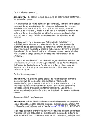 Capital técnico necesario

Artículo 93.— El capital técnico necesario se determinará conforme a
las siguientes pautas:

a) A los efectos de retiro definitivo por invalidez, como el valor actual
esperado de las prestaciones de referencia del causante y de sus
beneficiarios a partir de la fecha en que se ejecute el dictamen
definitivo de invalidez y hasta la extinción del derecho a pensión de
cada uno de los beneficiarios acreditados, una vez deducidas las
prestaciones a cargo del sistema de reparto mencionadas en el
artículo 27.

b) A los efectos de la pensión por fallecimiento del afiliado en
actividad, como el valor actual esperado de las prestaciones de
referencia de los beneficiarios de pensión a partir de la fecha de
fallecimiento del causante y hasta la extinción del derecho a pensión
de cada uno de los beneficiarios acreditados, una vez deducidas las
prestaciones a cargo del sistema de reparto mencionadas en el
artículo 27.

El capital técnico necesario se calculará según las bases técnicas que
establezcan conjuntamente la Superintendencia de Administradoras
de Fondos de Jubilaciones y Pensiones y la Superintendencia de
Seguros de la Nación y de conformidad con lo dispuesto en los
artículos 97 y 98.

Capital de recomposición

Artículo 94.— Se define como capital de recomposición al monto
representativo de los aportes con destino al régimen de
capitalización, que el afiliado con derecho a retiro transitorio por
invalidez hubiera acumulado en su cuenta durante el período de
percepción de la prestación en forma transitoria. Las normas
reglamentarias determinarán la forma de cálculo del correspondiente
capital.

Responsabilidad y obligaciones

Artículo 95.— La Administradora será exclusivamente responsable y
estará obligada, con los aportes mutuales previstos en el artículo 99,
a: (Párrafo sustituido por art. 8° de la Ley N° 26.222 B.O. 8/3/2007)

a) El pago del retiro transitorio por invalidez a los afiliados declarados
inválidos una vez deducidas las prestaciones a cargo del sistema de
reparto del artículo 27 mediante el dictamen transitorio, siempre que:
 