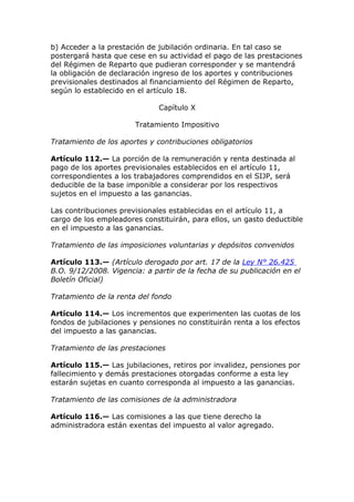 b) Acceder a la prestación de jubilación ordinaria. En tal caso se
postergará hasta que cese en su actividad el pago de las prestaciones
del Régimen de Reparto que pudieran corresponder y se mantendrá
la obligación de declaración ingreso de los aportes y contribuciones
previsionales destinados al financiamiento del Régimen de Reparto,
según lo establecido en el artículo 18.

                              Capítulo X

                       Tratamiento Impositivo

Tratamiento de los aportes y contribuciones obligatorios

Artículo 112.— La porción de la remuneración y renta destinada al
pago de los aportes previsionales establecidos en el artículo 11,
correspondientes a los trabajadores comprendidos en el SIJP, será
deducible de la base imponible a considerar por los respectivos
sujetos en el impuesto a las ganancias.

Las contribuciones previsionales establecidas en el artículo 11, a
cargo de los empleadores constituirán, para ellos, un gasto deductible
en el impuesto a las ganancias.

Tratamiento de las imposiciones voluntarias y depósitos convenidos

Artículo 113.— (Artículo derogado por art. 17 de la Ley N° 26.425
B.O. 9/12/2008. Vigencia: a partir de la fecha de su publicación en el
Boletín Oficial)

Tratamiento de la renta del fondo

Artículo 114.— Los incrementos que experimenten las cuotas de los
fondos de jubilaciones y pensiones no constituirán renta a los efectos
del impuesto a las ganancias.

Tratamiento de las prestaciones

Artículo 115.— Las jubilaciones, retiros por invalidez, pensiones por
fallecimiento y demás prestaciones otorgadas conforme a esta ley
estarán sujetas en cuanto corresponda al impuesto a las ganancias.

Tratamiento de las comisiones de la administradora

Artículo 116.— Las comisiones a las que tiene derecho la
administradora están exentas del impuesto al valor agregado.
 