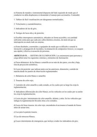 n) Sistema de mandos e instrumental dispuesto del lado izquierdo de modo que el
conductor no deba desplazarse ni desatender el manejo para accionarlos. Contendrá:
1. Tablero de fácil visualización con ideogramas normalizados;
2. Velocímetro y cuentakilómetros;
3. Indicadores de luz de giro;
4. Testigos de luces alta y de posición;
n) Fusibles interruptores automáticos, ubicados en forma accesible y en cantidad
suficiente como para que cada uno cubra distintos circuitos, de moto tal que su
interrupción no anule todo un sistema;
o) Estar diseñados, construidos y equipados de modo que se dificulte o retarde la
iniciación y propagación de incendios, la emanación de compuestos tóxicos y se asegure
una rápida y efectiva evacuación de personas.
ARTICULO 31. — SISTEMA DE ILUMINACION. Los automotores para personas y
carga deben tener los siguientes sistemas y elementos de iluminación:
a) Faros delanteros: de luz blanca o amarilla en no más de dos pares, con alta y baja,
ésta de proyección asimétrica;
b) Luces de posición: que indican junto con las anteriores, dimensión y sentido de
marcha desde los puntos de observación reglamentados:
1. Delanteras de color blanco o amarillo;
2. Traseras de color rojo;
3. Laterales de color amarillo a cada costado, en los cuales por su largo las exija la
reglamentación;
4. Indicadores diferenciales de color blanco, en los vehículos en los cuales por su ancho
los exija la reglamentación;
c) Luces de giro: intermitentes de color amarillo, delante y atrás. En los vehículos que
indique la reglamentación llevarán otras a los costados;
d) Luces de freno traseras: de color rojo, encenderán al accionarse el mando de frenos
antes de actuar éste;
e) Luz para la patente trasera;
f) Luz de retroceso blanca;
g) Luces intermitentes de emergencia, que incluye a todos los indicadores de giro;
 