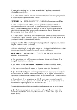El cruce de la calzada se hará en forma perpendicular a la misma, respetando la
prioridad de los vehículos.
c) En zonas urbanas y rurales si existen cruces a distinto nivel con senda para peatones,
su uso es obligatorio para atravesar la calzada.
ARTICULO 39. — CONDICIONES PARA CONDUCIR. Los conductores deben:
a) Antes de ingresar a la vía pública, verificar que tanto él como su vehículo se
encuentren en adecuadas condiciones de seguridad, de acuerdo con los requisitos
legales, bajo su responsabilidad. No obstante, en caso de vehículos del servicio de
transporte, la responsabilidad por sus condiciones de seguridad, se ajustará a lo
dispuesto en el inciso a) del artículo 53.
b) En la vía pública, circular con cuidado y prevención, conservando en todo momento
el dominio efectivo del vehículo o animal, teniendo en cuenta los riesgos propios de la
circulación y demás circunstancias del tránsito.
Cualquier maniobra deben advertirla previamente y realizarla con precaución, sin crear
riesgo ni afectar la fluidez del tránsito.
Utilizarán únicamente la calzada, sobre la derecha y en el sentido señalizado, respetando
las vías o carriles exclusivos y los horarios de tránsito establecidos.
ARTICULO 40. — REQUISITOS PARA CIRCULAR. Para poder circular con
automotor es indispensable:
a) Que su conductor esté habilitado para conducir ese tipo de vehículo y que lleve
consigo la licencia correspondiente;
b) Que porte la cédula, vencida o no, o documento de identificación del mismo;
c) Que lleve el comprobante de seguro, en vigencia, que refiere el artículo 68;
d) Que el vehículo, incluyendo acoplados y semirremolques tenga colocadas las placas
de identificación de dominio, con las características y en los lugares que establece la
reglamentación. Las mismas deben ser legibles de tipos normalizados y sin aditamentos;
e) Que, tratándose de un vehículo del servicio de transporte o maquinaria especial,
cumpla las condiciones requeridas para cada tipo de vehículo y su conductor porte la
documentación especial prevista sólo en la presente ley;
f) Que posea matafuego y balizas portátiles normalizados, excepto las motocicletas;
g) Que el número de ocupantes guarde relación con la capacidad para la que fue
construido y no estorben al conductor. Los menores de 10 años deben viajar en el
asiento trasero;
 
