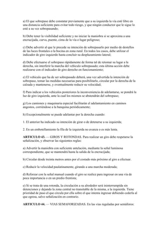 a) El que sobrepase debe constatar previamente que a su izquierda la vía esté libre en
una distancia suficiente para evitar todo riesgo, y que ningún conductor que le sigue lo
esté a su vez sobrepasando;
b) Debe tener la visibilidad suficiente y no iniciar la maniobra si se aproxima a una
encrucijada, curva, puente, cima de la vía o lugar peligroso;
c) Debe advertir al que le precede su intención de sobrepasarlo por medio de destellos
de las luces frontales o la bocina en zona rural. En todos los casos, debe utilizar el
indicador de giro izquierdo hasta concluir su desplazamiento lateral;
d) Debe efectuarse el sobrepaso rápidamente de forma tal de retomar su lugar a la
derecha, sin interferir la marcha del vehículo sobrepasado; esta última acción debe
realizarse con el indicador de giro derecho en funcionamiento;
e) El vehículo que ha de ser sobrepasado deberá, una vez advertida la intención de
sobrepaso, tomar las medidas necesarias para posibilitarlo, circular por la derecha de la
calzada y mantenerse, y eventualmente reducir su velocidad;
f) Para indicar a los vehículos posteriores la inconveniencia de adelantarse, se pondrá la
luz de giro izquierda, ante la cual los mismos se abstendrán del sobrepaso;
g) Los camiones y maquinaria especial facilitarán el adelantamiento en caminos
angostos, corriéndose a la banquina periódicamente;
h) Excepcionalmente se puede adelantar por la derecha cuando:
1. El anterior ha indicado su intención de girar o de detenerse a su izquierda;
2. En un embotellamiento la fila de la izquierda no avanza o es más lenta.
ARTICULO 43. — GIROS Y ROTONDAS. Para realizar un giro debe respetarse la
señalización, y observar las siguientes reglas:
a) Advertir la maniobra con suficiente antelación, mediante la señal luminosa
correspondiente, que se mantendrá hasta la salida de la encrucijada;
b) Circular desde treinta metros antes por el costado más próximo al giro a efectuar.
c) Reducir la velocidad paulatinamente, girando a una marcha moderada;
d) Reforzar con la señal manual cuando el giro se realice para ingresar en una vía de
poca importancia o en un predio frentista;
e) Si se trata de una rotonda, la circulación a su alrededor será ininterrumpida sin
detenciones y dejando la zona central no transitable de la misma, a la izquierda. Tiene
prioridad de paso el que circula por ella sobre el que intenta ingresar debiendo cederla al
que egresa, salvo señalización en contrario.
ARTICULO 44. — VIAS SEMAFORIZADAS. En las vías reguladas por semáforos:
 