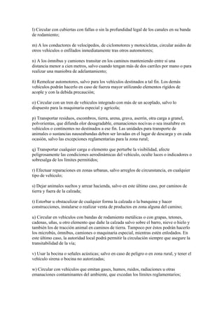 l) Circular con cubiertas con fallas o sin la profundidad legal de los canales en su banda
de rodamiento;
m) A los conductores de velocípedos, de ciclomotores y motocicletas, circular asidos de
otros vehículos o enfilados inmediatamente tras otros automotores;
n) A los ómnibus y camiones transitar en los caminos manteniendo entre sí una
distancia menor a cien metros, salvo cuando tengan más de dos carriles por mano o para
realizar una maniobra de adelantamiento;
ñ) Remolcar automotores, salvo para los vehículos destinados a tal fin. Los demás
vehículos podrán hacerlo en caso de fuerza mayor utilizando elementos rígidos de
acople y con la debida precaución;
o) Circular con un tren de vehículos integrado con más de un acoplado, salvo lo
dispuesto para la maquinaria especial y agrícola;
p) Transportar residuos, escombros, tierra, arena, grava, aserrín, otra carga a granel,
polvorientas, que difunda olor desagradable, emanaciones nocivas o sea insalubre en
vehículos o continentes no destinados a ese fin. Las unidades para transporte de
animales o sustancias nauseabundas deben ser lavadas en el lugar de descarga y en cada
ocasión, salvo las excepciones reglamentarias para la zona rural;
q) Transportar cualquier carga o elemento que perturbe la visibilidad, afecte
peligrosamente las condiciones aerodinámicas del vehículo, oculte luces o indicadores o
sobresalga de los límites permitidos;
r) Efectuar reparaciones en zonas urbanas, salvo arreglos de circunstancia, en cualquier
tipo de vehículo;
s) Dejar animales sueltos y arrear hacienda, salvo en este último caso, por caminos de
tierra y fuera de la calzada;
t) Estorbar u obstaculizar de cualquier forma la calzada o la banquina y hacer
construcciones, instalarse o realizar venta de productos en zona alguna del camino;
u) Circular en vehículos con bandas de rodamiento metálicas o con grapas, tetones,
cadenas, uñas, u otro elemento que dañe la calzada salvo sobre el barro, nieve o hielo y
también los de tracción animal en caminos de tierra. Tampoco por éstos podrán hacerlo
los microbús, ómnibus, camiones o maquinaria especial, mientras estén enlodados. En
este último caso, la autoridad local podrá permitir la circulación siempre que asegure la
transitabilidad de la vía;
v) Usar la bocina o señales acústicas; salvo en caso de peligro o en zona rural, y tener el
vehículo sirena o bocina no autorizadas;
w) Circular con vehículos que emitan gases, humos, ruidos, radiaciones u otras
emanaciones contaminantes del ambiente, que excedan los límites reglamentarios;
 