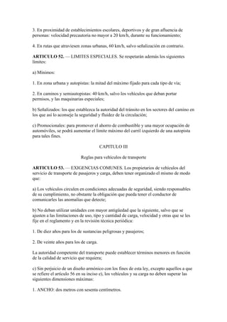 3. En proximidad de establecimientos escolares, deportivos y de gran afluencia de
personas: velocidad precautoria no mayor a 20 km/h, durante su funcionamiento;
4. En rutas que atraviesen zonas urbanas, 60 km/h, salvo señalización en contrario.
ARTICULO 52. — LIMITES ESPECIALES. Se respetarán además los siguientes
límites:
a) Mínimos:
1. En zona urbana y autopistas: la mitad del máximo fijado para cada tipo de vía;
2. En caminos y semiautopistas: 40 km/h, salvo los vehículos que deban portar
permisos, y las maquinarias especiales;
b) Señalizados: los que establezca la autoridad del tránsito en los sectores del camino en
los que así lo aconseje la seguridad y fluidez de la circulación;
c) Promocionales: para promover el ahorro de combustible y una mayor ocupación de
automóviles, se podrá aumentar el límite máximo del carril izquierdo de una autopista
para tales fines.
CAPITULO III
Reglas para vehículos de transporte
ARTICULO 53. — EXIGENCIAS COMUNES. Los propietarios de vehículos del
servicio de transporte de pasajeros y carga, deben tener organizado el mismo de modo
que:
a) Los vehículos circulen en condiciones adecuadas de seguridad, siendo responsables
de su cumplimiento, no obstante la obligación que pueda tener el conductor de
comunicarles las anomalías que detecte;
b) No deban utilizar unidades con mayor antigüedad que la siguiente, salvo que se
ajusten a las limitaciones de uso, tipo y cantidad de carga, velocidad y otras que se les
fije en el reglamento y en la revisión técnica periódica:
1. De diez años para los de sustancias peligrosas y pasajeros;
2. De veinte años para los de carga.
La autoridad competente del transporte puede establecer términos menores en función
de la calidad de servicio que requiera;
c) Sin perjuicio de un diseño armónico con los fines de esta ley, excepto aquellos a que
se refiere el artículo 56 en su inciso e), los vehículos y su carga no deben superar las
siguientes dimensiones máximas:
1. ANCHO: dos metros con sesenta centímetros.
 