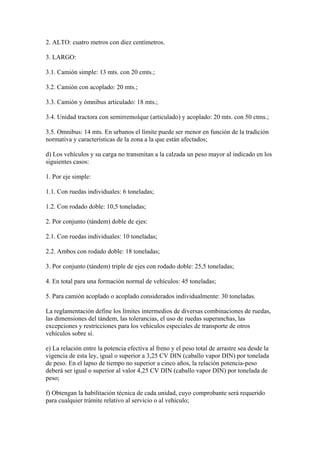 2. ALTO: cuatro metros con diez centímetros.
3. LARGO:
3.1. Camión simple: 13 mts. con 20 cmts.;
3.2. Camión con acoplado: 20 mts.;
3.3. Camión y ómnibus articulado: 18 mts.;
3.4. Unidad tractora con semirremolque (articulado) y acoplado: 20 mts. con 50 ctms.;
3.5. Omnibus: 14 mts. En urbanos el límite puede ser menor en función de la tradición
normativa y características de la zona a la que están afectados;
d) Los vehículos y su carga no transmitan a la calzada un peso mayor al indicado en los
siguientes casos:
1. Por eje simple:
1.1. Con ruedas individuales: 6 toneladas;
1.2. Con rodado doble: 10,5 toneladas;
2. Por conjunto (tándem) doble de ejes:
2.1. Con ruedas individuales: 10 toneladas;
2.2. Ambos con rodado doble: 18 toneladas;
3. Por conjunto (tándem) triple de ejes con rodado doble: 25,5 toneladas;
4. En total para una formación normal de vehículos: 45 toneladas;
5. Para camión acoplado o acoplado considerados individualmente: 30 toneladas.
La reglamentación define los límites intermedios de diversas combinaciones de ruedas,
las dimensiones del tándem, las tolerancias, el uso de ruedas superanchas, las
excepciones y restricciones para los vehículos especiales de transporte de otros
vehículos sobre sí.
e) La relación entre la potencia efectiva al freno y el peso total de arrastre sea desde la
vigencia de esta ley, igual o superior a 3,25 CV DIN (caballo vapor DIN) por tonelada
de peso. En el lapso de tiempo no superior a cinco años, la relación potencia-peso
deberá ser igual o superior al valor 4,25 CV DIN (caballo vapor DIN) por tonelada de
peso;
f) Obtengan la habilitación técnica de cada unidad, cuyo comprobante será requerido
para cualquier trámite relativo al servicio o al vehículo;
 