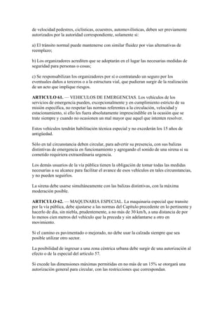 de velocidad pedestres, ciclísticas, ecuestres, automovilísticas, deben ser previamente
autorizados por la autoridad correspondiente, solamente si:
a) El tránsito normal puede mantenerse con similar fluidez por vías alternativas de
reemplazo;
b) Los organizadores acrediten que se adoptarán en el lugar las necesarias medidas de
seguridad para personas o cosas;
c) Se responsabilizan los organizadores por sí o contratando un seguro por los
eventuales daños a terceros o a la estructura vial, que pudieran surgir de la realización
de un acto que implique riesgos.
ARTICULO 61. — VEHICULOS DE EMERGENCIAS. Los vehículos de los
servicios de emergencia pueden, excepcionalmente y en cumplimiento estricto de su
misión específica, no respetar las normas referentes a la circulación, velocidad y
estacionamiento, si ello les fuera absolutamente imprescindible en la ocasión que se
trate siempre y cuando no ocasionen un mal mayor que aquel que intenten resolver.
Estos vehículos tendrán habilitación técnica especial y no excederán los 15 años de
antigüedad.
Sólo en tal circunstancia deben circular, para advertir su presencia, con sus balizas
distintivas de emergencia en funcionamiento y agregando el sonido de una sirena si su
cometido requiriera extraordinaria urgencia.
Los demás usuarios de la vía pública tienen la obligación de tomar todas las medidas
necesarias a su alcance para facilitar el avance de esos vehículos en tales circunstancias,
y no pueden seguirlos.
La sirena debe usarse simultáneamente con las balizas distintivas, con la máxima
moderación posible.
ARTICULO 62. — MAQUINARIA ESPECIAL. La maquinaria especial que transite
por la vía pública, debe ajustarse a las normas del Capítulo precedente en lo pertinente y
hacerlo de día, sin niebla, prudentemente, a no más de 30 km/h, a una distancia de por
lo menos cien metros del vehículo que la preceda y sin adelantarse a otro en
movimiento.
Si el camino es pavimentado o mejorado, no debe usar la calzada siempre que sea
posible utilizar otro sector.
La posibilidad de ingresar a una zona céntrica urbana debe surgir de una autorización al
efecto o de la especial del artículo 57.
Si excede las dimensiones máximas permitidas en no más de un 15% se otorgará una
autorización general para circular, con las restricciones que correspondan.
 