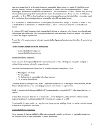para su recuperación o de su disminución de esta incapacidad sobreviniente por medio de rehabilitaciones.
Mientras dura esta situación se le pagará mensualmente su salario como si estuviera trabajando. El plazo
máximo para determinar la incapacidad definitiva es de 1 año extendiéndose a 2 años. Vencidos estos plazos y
estableciendo el porcentaje de la incapacidad por medio de una junta médica donde son parte el médico del
trabajador y el de la ART. y el del empleador y representantes de la subsecretaria de trabajo y seguridad social
de la provincia se determinará que tipo de incapacidad laboral le quedará al sujeto.
Si la incapacidad es nula se establecerá la reincorporación inmediata al trabajo. Si la misma es menor al 20%
se podrá efectuar un tratamiento de rehabilitación de 12 meses a los fines de recuperar la totalidad de la
misma.
Si está entre 20% y 66% establecería la incapacidad definitiva, se reinsertará laboralmente pero el empleador
está obligado a la reubicación laboral en puestos existentes o en la creación de nuevos puestos, caso contrario
se tendrá por despido injustificado.
A partir del 66% se determinan el retiro por incapacidad y el pago de la indemnización se hará de una sola vez
o en cuotas.
Clasificación de Incapacidades del Trabajador
• Incapacidad laboral temporaria
• Incapacidad laboral permanente
Incapacidad laboral temporaria
Existe situación de Incapacidad Laboral Temporaria cuando el daño sufrido por el trabajador le impida la
realización de sus tareas habituales temporalmente.
Esta situación tiene una duración máxima de un año cesando en los siguientes casos:
• Al cumplirse este plazo.
• Por alta médica.
• Por declaración de incapacidad laboral permanente.
• Por la muerte damnificada.
Durante el plazo de la Incapacidad Laboral Temporaria el damnificado no devengará remuneraciones, tendrá
derecho a la percepción de una suma de pago mensual equivalente a su ingreso base.
Desde el comienzo de la Incapacidad Laboral Temporaria están a cargo de la ART. todas las prestaciones en
especie.
El pago de la prestación dineraria de la Incapacidad Laboral Temporaria, en los primeros 10 días estará a
cargo del empleador, mientras que el periodo restante estará a cargo de la ART.
El responsable del pago tendrá a su cargo la retención de aportes, la obligación de efectuarlas contribuciones y
de abonar las asignaciones familiares.
Incapacidad laboral permanente
Existe situación de Incapacidad Laboral Permanente cuando en daños sufridos por el trabajador le ocasiona
una disminución de su capacidad laboral en forma permanente.

5

 