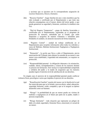 y acciones que se ejecuten con la correspondiente asignación de
              recursos financieros, físicos y humanos.

       (kk)    “Recurso Familiar” - hogar familiar de uno o más miembros que ha
              sido evaluado y certificado por el Departamento y que tiene una
              relación consanguínea con el menor, dentro del tercer grado, y que
              pueda garantizar su seguridad y bienestar, conforme lo establece esta
              Ley.

       (ll)    “Red de Hogares Temporeros” - grupo de familias licenciadas o
              certificadas por el Departamento, registradas en el programa de
              protección de menores, subsidiado por el Estado, que están
              dispuestas a acogerlos de manera voluntaria e inmediata para
              brindarles el cuidado y la atención necesaria de forma temporera.

       (mm)     "Registro Central" - unidad de trabajo establecida en el
              Departamento para recopilar información sobre todos los referidos y
              casos de Maltrato, Maltrato Institucional, Negligencia o Negligencia
              Institucional.

       (nn)    "Remoción" - la acción que lleva a cabo el Departamento, previa
              autorización del Tribunal, para obtener la custodia de un menor o una
              menor cuya estabilidad y seguridad está amenazada y se requiere su
              protección.

       (oo)    “Responsabilidad parental - la obligación inherente a la orientación,
              cuidado, afecto, acompañamiento y crianza de los menores durante
              su proceso de formación. Esto incluye la responsabilidad compartida
              y solidaria del padre y la madre de asegurarse que los menores
              puedan lograr el máximo nivel de satisfacción de sus derechos.

       En ningún caso el ejercicio de la responsabilidad parental puede conllevar
violencia física, psicológica o actos que impidan el ejercicio de sus derechos.

       (pp)    "Reunificación Familiar" reunión del menor con la familia de la cual
              fue removido para que se le brinde o provea afecto, salud, educación,
              seguridad, bienestar, cuido, compañía y que se le asegure su óptimo
              desarrollo como ser humano.

       (qq)    “Riesgo”- la probabilidad de que un menor pueda ser víctima de
              maltrato o negligencia en el futuro por parte de su padre, madre o
              persona responsable.

       (rr)    "Riesgo Inminente" - toda situación que represente un peligro de
              daño a la salud, seguridad y bienestar físico, emocional y/o sexual de
              un menor.
 
