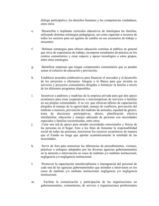 diálogo participativo, los derechos humanos y las competencias ciudadanas,
     entre otros.

e.    Desarrollar e implantar currículos educativos de interéspara las familias,
     utilizando distintas estrategias pedagógicas, así como capacitar a recursos de
     todos los sectores para ser agentes de cambio en sus escenarios de trabajo y
     encuentro.

f.    Delinear estrategias para ofrecer educación continua al público en general
     que sirva de experiencia de trabajo, incorporar estudiantes de práctica en los
     centros comunitarios y crear espacio y apoyo tecnológico a estos grupos,
     entre otras estrategias.

g.    Identificar empresas que tengan componentes comunitarios que se puedan
     sumar al esfuerzo de educación y prevención.

h.   Establecer acuerdos colaborativos para financiar el mercadeo y el desarrollo
     de los proyectos a efectuarse. Integrar a la Banca para que invierta en
     servicios y proyectos comunitarios dirigidos a fortalecer la familia a través
     de los diferentes programas disponibles.

i.   Incentivar a padrinos y madrinas de la empresa privada para que den apoyo
     económico para crear cooperativas o microempresas de servicios a familias
     en sus propias comunidades. A su vez, que ofrezcan talleres de capacitación
     dirigidos al manejo de la agresividad, manejo de conflictos, prevención del
     maltrato a menores, prevención del maltrato de animales, equidad de género,
     toma de decisiones participativas, ahorro, planificación efectiva
     intrafamiliar, educación y manejo adecuado de personas con necesidades
     especiales y familias reconstituidas, entre otros.
j.    Crear una red de apoyo para atender necesidades emocionales y físicas de
     las personas en el hogar. Esto a los fines de fomentar la responsabilidad
     social de todas las personas, maximizar los recursos económicos de manera
     que el Estado no tenga que aportar económicamente la totalidad de las
     necesidades.

k.    Servir de foro para armonizar las diferencias de procedimientos, visiones,
     prácticas o enfoques adoptados por las diversas agencias gubernamentales
     en la atención e intervención en casos de maltrato y/o maltrato institucional,
     negligencia y/o negligencia institucional.

l.    Promover la capacitación interdisciplinaria e interagencial del personal de
     cada una de las agencias gubernamentales que atienden e intervienen en los
     casos de maltrato y/o maltrato institucional, negligencia y/o negligencia
     institucional.

m.     Facilitar la comunicación y participación de las organizaciones no
     gubernamentales, comunitarias, de servicio y organizaciones profesionales
 