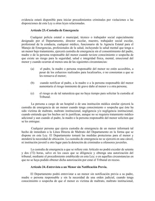 evidencia estará disponible para iniciar procedimientos criminales por violaciones a las
disposiciones de esta Ley u otras leyes relacionadas.

       Artículo 23.-Custodia de Emergencia

       Cualquier policía estatal o municipal, técnico o trabajador social especialmente
designado por el Departamento, director escolar, maestro, trabajador social escolar,
profesional de la conducta, cualquier médico, funcionario de la Agencia Estatal para el
Manejo de Emergencias, profesionales de la salud, incluyendo la salud mental que tenga a
un menor bajo tratamiento, ejercerá custodia de emergencia sin el consentimiento del padre,
madre o de la persona responsable del menor cuando tuviere conocimiento o sospecha de
que existe un riesgo para la seguridad, salud e integridad física, mental, emocional del
menor y cuando ocurran al menos una de las siguientes circunstancias:

       (a)     el padre, la madre o persona responsable del menor no estén accesibles, a
              pesar de los esfuerzos realizados para localizarlos, o no consientan a que se
              les remueva el menor;

       (b)    cuando notificar al padre, a la madre o a la persona responsable del menor
              aumentaría el riesgo inminente de grave daño al menor o a otra persona;

       (c)    el riesgo es de tal naturaleza que no haya tiempo para solicitar la custodia al
              Tribunal.

        La persona a cargo de un hospital o de una institución médica similar ejercerá la
custodia de emergencia de un menor cuando tenga conocimiento o sospecha que éste ha
sido víctima de maltrato, maltrato institucional, negligencia y/o negligencia institucional;
cuando entienda que los hechos así lo justifican, aunque no se requiera tratamiento médico
adicional y aun cuando el padre, la madre o la persona responsable del menor soliciten que
se les entregue.

         Cualquier persona que ejerza custodia de emergencia de un menor informará tal
hecho de inmediato a la Línea Directa de Maltrato del Departamento en la forma que se
dispone en esta Ley. El Departamento tomará las medidas protectoras para el menor y
atenderá la necesidad de ubicación. La custodia de emergencia no se ejercerá en una cárcel,
ni institución juvenil u otro lugar para la detención de criminales u ofensores juveniles.

        La custodia de emergencia a que se refiere este Artículo no podrá exceder de setenta
y dos (72) horas, salvo en los casos que se diligencie y obtenga una autorización del
tribunal, mediante el procedimiento establecido en esta Ley; o en aquellas circunstancias en
que no se haya podido obtener dicha autorización por estar el Tribunal en receso.

       Artículo 24.-Entrevista a un Menor sin Notificación Previa.

      El Departamento podrá entrevistar a un menor sin notificación previa a su padre,
madre o persona responsable y sin la necesidad de una orden judicial, cuando tenga
conocimiento o sospecha de que el menor es víctima de maltrato, maltrato institucional,
 