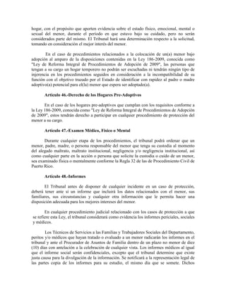 hogar, con el propósito que aporten evidencia sobre el estado físico, emocional, mental o
sexual del menor, durante el período en que estuvo bajo su cuidado, pero no serán
considerados parte del mismo. El Tribunal hará una determinación respecto a la solicitud,
tomando en consideración el mejor interés del menor.

        En el caso de procedimientos relacionados a la colocación de un(a) menor bajo
adopción al amparo de la disposiciones contenidas en la Ley 186-2009, conocida como
"Ley de Reforma Integral de Procedimientos de Adopción de 2009", las personas que
tengan a su cargo un hogar temporero no podrán ser escuchadas ni tendrán ningún tipo de
injerencia en los procedimientos seguidos en consideración a la incompatibilidad de su
función con el objetivo trazado por el Estado de identificar con rapidez al padre o madre
adoptivo(a) potencial para el(la) menor que espera ser adoptado(a).

       Artículo 46.-Derecho de los Hogares Pre-Adoptivos

       En el caso de los hogares pre-adoptivos que cumplan con los requisitos conforme a
la Ley 186-2009, conocida como "Ley de Reforma Integral de Procedimientos de Adopción
de 2009", estos tendrán derecho a participar en cualquier procedimiento de protección del
menor a su cargo.

       Artículo 47.-Examen Médico, Físico o Mental

       Durante cualquier etapa de los procedimientos, el tribunal podrá ordenar que un
menor, padre, madre, o persona responsable del menor que tenga su custodia al momento
del alegado maltrato, maltrato institucional, negligencia y/o negligencia institucional, así
como cualquier parte en la acción o persona que solicite la custodia o cuido de un menor,
sea examinado física o mentalmente conforme la Regla 32 de las de Procedimiento Civil de
Puerto Rico.

       Artículo 48.-Informes

       El Tribunal antes de disponer de cualquier incidente en un caso de protección,
deberá tener ante sí un informe que incluirá los datos relacionados con el menor, sus
familiares, sus circunstancias y cualquier otra información que le permita hacer una
disposición adecuada para los mejores intereses del menor.

       En cualquier procedimiento judicial relacionado con los casos de protección a que
se refiere esta Ley, el tribunal considerará como evidencia los informes periciales, sociales
y médicos.

        Los Técnicos de Servicios a las Familias y Trabajadores Sociales del Departamento,
peritos y/o médicos que hayan tratado o evaluado a un menor radicarán los informes en el
tribunal y ante el Procurador de Asuntos de Familia dentro de un plazo no menor de diez
(10) días con antelación a la celebración de cualquier vista. Los informes médicos al igual
que el informe social serán confidenciales, excepto que el tribunal determine que existe
justa causa para la divulgación de la información. Se notificará a la representación legal de
las partes copia de los informes para su estudio, el mismo día que se somete. Dichos
 