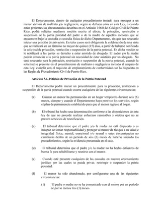 El Departamento, dentro de cualquier procedimiento instado para proteger a un
menor víctima de maltrato y/o negligencia, según se definen estos en esta Ley, o cuando
están presentes las circunstancias descritas en el Artículo 166B del Código Civil de Puerto
Rico, podrá solicitar mediante moción escrita al efecto, la privación, restricción o
suspensión de la patria potestad del padre o de la madre de aquellos menores que se
encuentren bajo la custodia o custodia física de dicho Departamento, sin que sea necesario
iniciar una petición de privación. En tales casos será obligatoria la celebración de una vista
que se realizará en un término no mayor de quince (15) días, a partir de haberse notificado
la solicitud de privación, restricción o suspensión de la patria potestad. En dicha moción se
le notificará a las partes su derecho a estar asistido de abogado. El padre y/o la madre
podrán renunciar a la patria potestad sin necesidad de estar asistidos por un abogado. No
será necesario para la privación, restricción o suspensión de la patria potestad, cuando la
solicitud se presente en el procedimiento de maltrato o negligencia incoado al amparo de
esta Ley, cumplir con el requisito de emplazamiento de conformidad con lo dispuesto en
las Reglas de Procedimiento Civil de Puerto Rico.

       Artículo 52.-Petición de Privación de la Patria Potestad

       El Departamento podrá iniciar un procedimiento para la privación, restricción o
suspensión de la patria potestad cuando ocurra cualquiera de las siguientes circunstancias:

       (a)     Cuando un menor ha permanecido en un hogar temporero durante seis (6)
              meses, siempre y cuando el Departamento haya provisto los servicios, según
              el plan de permanencia establecido para que el menor regrese al hogar.

       (b)     El tribunal ha hecho una determinación conforme a las disposiciones de esta
              ley de que no procede realizar esfuerzos razonables y ordena que no se
              presten servicios de reunificación.

       (c)     El tribunal determine que el padre y/o la madre no está dispuesto o es
              incapaz de tomar responsabilidad y proteger al menor de riesgos a su salud e
              integridad física, mental, emocional y/o sexual y estas circunstancias no
              cambiarán dentro de un período de seis (6) meses de haberse iniciado los
              procedimientos, según la evidencia presentada en el caso.

       (d)     El tribunal determina que el padre y/o la madre no ha hecho esfuerzos de
              buena fe para rehabilitarse y reunirse con el menor.

       (e)     Cuando esté presente cualquiera de las causales en nuestro ordenamiento
              jurídico por las cuales se pueda privar, restringir o suspender la patria
              potestad.

       (f)      El menor ha sido abandonado, por configurarse una de las siguientes
              circunstancias:

              (1)     El padre o madre no se ha comunicado con el menor por un período
                      de por lo menos tres (3) meses.
 