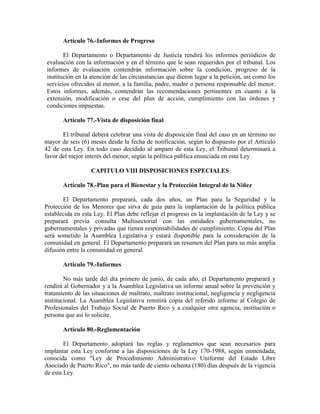 Artículo 76.-Informes de Progreso

       El Departamento o Departamento de Justicia rendirá los informes periódicos de
evaluación con la información y en el término que le sean requeridos por el tribunal. Los
informes de evaluación contendrán información sobre la condición, progreso de la
institución en la atención de las circunstancias que dieron lugar a la petición, así como los
servicios ofrecidos al menor, a la familia, padre, madre o persona responsable del menor.
Estos informes, además, contendrán las recomendaciones pertinentes en cuanto a la
extensión, modificación o cese del plan de acción, cumplimiento con las órdenes y
condiciones impuestas.

       Artículo 77.-Vista de disposición final

       El tribunal deberá celebrar una vista de disposición final del caso en un término no
mayor de seis (6) meses desde la fecha de notificación, según lo dispuesto por el Artículo
42 de esta Ley. En todo caso decidido al amparo de esta Ley, el Tribunal determinará a
favor del mejor interés del menor, según la política pública enunciada en esta Ley.

                  CAPITULO VIII DISPOSICIONES ESPECIALES

       Artículo 78.-Plan para el Bienestar y la Protección Integral de la Niñez

       El Departamento preparará, cada dos años, un Plan para la Seguridad y la
Protección de los Menores que sirva de guía para la implantación de la política pública
establecida en esta Ley. El Plan debe reflejar el progreso en la implantación de la Ley y se
preparará previa consulta Multisectorial con las entidades gubernamentales, no
gubernamentales y privadas que tienen responsabilidades de cumplimiento. Copia del Plan
será sometido la Asamblea Legislativa y estará disponible para la consideración de la
comunidad en general. El Departamento preparará un resumen del Plan para su más amplia
difusión entre la comunidad en general.

       Artículo 79.-Informes

        No más tarde del día primero de junio, de cada año, el Departamento preparará y
rendirá al Gobernador y a la Asamblea Legislativa un informe anual sobre la prevención y
tratamiento de las situaciones de maltrato, maltrato institucional, negligencia y negligencia
institucional. La Asamblea Legislativa remitirá copia del referido informe al Colegio de
Profesionales del Trabajo Social de Puerto Rico y a cualquier otra agencia, institución o
persona que así lo solicite.

       Artículo 80.-Reglamentación

        El Departamento adoptará las reglas y reglamentos que sean necesarios para
implantar esta Ley conforme a las disposiciones de la Ley 170-1988, según enmendada,
conocida como "Ley de Procedimiento Administrativo Uniforme del Estado Libre
Asociado de Puerto Rico", no más tarde de ciento ochenta (180) días después de la vigencia
de esta Ley.
 