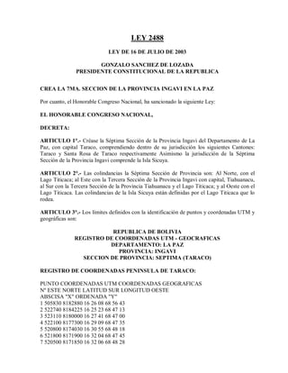 LEY 2488
                             LEY DE 16 DE JULIO DE 2003

                      GONZALO SANCHEZ DE LOZADA
               PRESIDENTE CONSTITUCIONAL DE LA REPUBLICA


CREA LA 7MA. SECCION DE LA PROVINCIA INGAVI EN LA PAZ

Por cuanto, el Honorable Congreso Nacional, ha sancionado la siguiente Ley:

EL HONORABLE CONGRESO NACIONAL,

DECRETA:

ARTICULO 1°.- Créase la Séptima Sección de la Provincia Ingavi del Departamento de La
Paz, con capital Taraco, comprendiendo dentro de su jurisdicción los siguientes Cantones:
Taraco y Santa Rosa de Taraco respectivamente Asimismo la jurisdicción de la Séptima
Sección de la Provincia Ingavi comprende la Isla Sicuya.

ARTICULO 2°.- Las colindancias la Séptima Sección de Provincia son: Al Norte, con el
Lago Titicaca; al Este con la Tercera Sección de la Provincia Ingavi con capital, Tiahuanacu,
al Sur con la Tercera Sección de la Provincia Tiahuanacu y el Lago Titicaca; y al Oeste con el
Lago Titicaca. Las colindancias de la Isla Sicuya están definidas por el Lago Titicaca que lo
rodea.

ARTICULO 3°.- Los límites definidos con la identificación de puntos y coordenadas UTM y
geográficas son:

                          REPUBLICA DE BOLIVIA
               REGISTRO DE COORDENADAS UTM - GEOCRAFICAS
                         DEPARTAMENTO: LA PAZ
                            PROVINCIA: INGAVI
                 SECCION DE PROVINCIA: SEPTIMA (TARACO)

REGISTRO DE COORDENADAS PENINSULA DE TARACO:

PUNTO COORDENADAS UTM COORDENADAS GEOGRAFICAS
Nº ESTE NORTE LATITUD SUR LONGITUD OESTE
ABSCISA "X" ORDENADA "Y"
1 505830 8182880 16 26 08 68 56 43
2 522740 8184225 16 25 23 68 47 13
3 523110 8180000 16 27 41 68 47 00
4 522100 8177300 16 29 09 68 47 35
5 520800 8174030 16 30 55 68 48 18
6 521800 8171900 16 32 04 68 47 45
7 520500 8171850 16 32 06 68 48 28
 