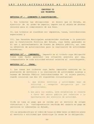 -11-
L E Y 2 4 9 2 - A C T U A L I Z A D O A L 3 1 / 1 2 / 2 0 1 2
-11-
CAPITULO II
LOS TRIBUTOS
ARTICULO 9°.- (CONCEPTO Y CLASIFICACION).
I. Son tributos las obligaciones en dinero que el Estado, en
ejercicio de su poder de imperio, impone con el objeto de obtener
recursos para el cumplimiento de sus fines.
II. Los tributos se clasifican en: impuestos, tasas, contribuciones
especiales; y
III. Las Patentes Municipales establecidas conforme a lo previsto
por la Constitución Política del Estado, cuyo hecho generador es
el uso o aprovechamiento de bienes de dominio público, así como
la obtención de autorizaciones para la realización de actividades
económicas.
ARTICULO 10°.- (IMPUESTO). Impuesto es el tributo cuya obligación
tiene como hecho generador una situación prevista por Ley,
independiente de toda actividad estatal relativa al contribuyente.
ARTICULO 11°.- (TASA).
I. Las tasas son tributos cuyo hecho imponible consiste en la
prestación de servicios o la realización de actividades sujetas a
normas de Derecho Público individualizadas en el sujeto pasivo,
cuando concurran las dos (2) siguientes circunstancias:
1. 	Que dichos servicios y actividades sean de
solicitud o recepción obligatoria por los
administrados.
2.	
Que para los mismos, esté establecida su reserva
a favor del sector público por referirse a la
manifestación del ejercicio de autoridad.
II.No es tasa el pago que se recibe por un servicio de origen
contractual o la contraprestación recibida del usuario en pago de
servicios no inherentes al Estado.
III.La recaudación por el cobro de tasas no debe tener un destino ajeno
al servicio o actividad que constituye la causa de la obligación.
 