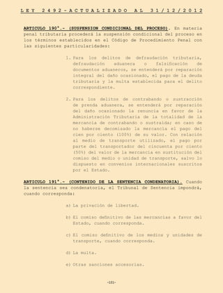 -101-
L E Y 2 4 9 2 - A C T U A L I Z A D O A L 3 1 / 1 2 / 2 0 1 2
-101-
ARTICULO 190°.- (SUSPENSION CONDICIONAL DEL PROCESO). En materia
penal tributaria procederá la suspensión condicional del proceso en
los términos establecidos en el Código de Procedimiento Penal con
las siguientes particularidades:
1.	
Para los delitos de defraudación tributaria,
defraudación aduanera o falsificación de
documentos aduaneros, se entenderá por reparación
integral del daño ocasionado, el pago de la deuda
tributaria y la multa establecida para el delito
correspondiente.
2.	
Para los delitos de contrabando o sustracción
de prenda aduanera, se entenderá por reparación
del daño ocasionado la renuncia en favor de la
Administración Tributaria de la totalidad de la
mercancía de contrabando o sustraída; en caso de
no haberse decomisado la mercancía el pago del
cien por ciento (100%) de su valor. Con relación
al medio de transporte utilizado, el pago por
parte del transportador del cincuenta por ciento
(50%) del valor de la mercancía en sustitución del
comiso del medio o unidad de transporte, salvo lo
dispuesto en convenios internacionales suscritos
por el Estado.
ARTICULO 191°.- (CONTENIDO DE LA SENTENCIA CONDENATORIA). Cuando
la sentencia sea condenatoria, el Tribunal de Sentencia impondrá,
cuando corresponda:
a)	
La privación de libertad.
b)	
El comiso definitivo de las mercancías a favor del
Estado, cuando corresponda.
c)	
El comiso definitivo de los medios y unidades de
transporte, cuando corresponda.
d)	La multa.
e)	
Otras sanciones accesorias.
 