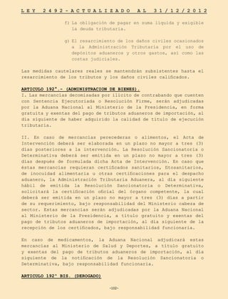 -102-
L E Y 2 4 9 2 - A C T U A L I Z A D O A L 3 1 / 1 2 / 2 0 1 2
-102-
f)	
La obligación de pagar en suma líquida y exigible
la deuda tributaria.
g)	
El resarcimiento de los daños civiles ocasionados
a la Administración Tributaria por el uso de
depósitos aduaneros y otros gastos, así como las
costas judiciales.
Las medidas cautelares reales se mantendrán subsistentes hasta el
resarcimiento de los tributos y los daños civiles calificados.
ARTICULO 192°.- (ADMINISTRACION DE BIENES).
I. Las mercancías decomisadas por ilícito de contrabando que cuenten
con Sentencia Ejecutoriada o Resolución Firme, serán adjudicadas
por la Aduana Nacional al Ministerio de la Presidencia, en forma
gratuita y exentas del pago de tributos aduaneros de importación, al
día siguiente de haber adquirido la calidad de título de ejecución
tributaria.
II. En caso de mercancías perecederas o alimentos, el Acta de
Intervención deberá ser elaborada en un plazo no mayor a tres (3)
días posteriores a la intervención. La Resolución Sancionatoria o
Determinativa deberá ser emitida en un plazo no mayor a tres (3)
días después de formulada dicha Acta de Intervención. En caso que
éstas mercancías requieran certificados sanitarios, fitosanitarios,
de inocuidad alimentaria u otras certificaciones para el despacho
aduanero, la Administración Tributaria Aduanera, al día siguiente
hábil de emitida la Resolución Sancionatoria o Determinativa,
solicitará la certificación oficial del órgano competente, la cual
deberá ser emitida en un plazo no mayor a tres (3) días a partir
de su requerimiento, bajo responsabilidad del Ministerio cabeza de
sector. Estas mercancías serán adjudicadas por la Aduana Nacional
al Ministerio de la Presidencia, a título gratuito y exentas del
pago de tributos aduaneros de importación, al día siguiente de la
recepción de los certificados, bajo responsabilidad funcionaria.
En caso de medicamentos, la Aduana Nacional adjudicará estas
mercancías al Ministerio de Salud y Deportes, a título gratuito
y exentas del pago de tributos aduaneros de importación, al día
siguiente de la notificación de la Resolución Sancionatoria o
Determinativa, bajo responsabilidad funcionaria.
ARTICULO 192º BIS. (DEROGADO)
 