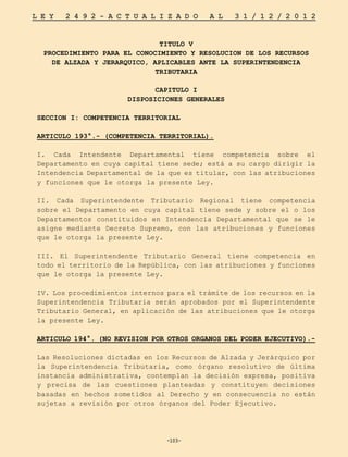 -103-
L E Y 2 4 9 2 - A C T U A L I Z A D O A L 3 1 / 1 2 / 2 0 1 2
-103-
TITULO V
PROCEDIMIENTO PARA EL CONOCIMIENTO Y RESOLUCION DE LOS RECURSOS
DE ALZADA Y JERARQUICO, APLICABLES ANTE LA SUPERINTENDENCIA
TRIBUTARIA
CAPITULO I
DISPOSICIONES GENERALES
SECCION I: COMPETENCIA TERRITORIAL
ARTICULO 193°.- (COMPETENCIA TERRITORIAL).
I. Cada Intendente Departamental tiene competencia sobre el
Departamento en cuya capital tiene sede; está a su cargo dirigir la
Intendencia Departamental de la que es titular, con las atribuciones
y funciones que le otorga la presente Ley.
II. Cada Superintendente Tributario Regional tiene competencia
sobre el Departamento en cuya capital tiene sede y sobre el o los
Departamentos constituidos en Intendencia Departamental que se le
asigne mediante Decreto Supremo, con las atribuciones y funciones
que le otorga la presente Ley.
III. El Superintendente Tributario General tiene competencia en
todo el territorio de la República, con las atribuciones y funciones
que le otorga la presente Ley.
IV. Los procedimientos internos para el trámite de los recursos en la
Superintendencia Tributaria serán aprobados por el Superintendente
Tributario General, en aplicación de las atribuciones que le otorga
la presente Ley.
ARTICULO 194°. (NO REVISION POR OTROS ORGANOS DEL PODER EJECUTIVO).-
Las Resoluciones dictadas en los Recursos de Alzada y Jerárquico por
la Superintendencia Tributaria, como órgano resolutivo de última
instancia administrativa, contemplan la decisión expresa, positiva
y precisa de las cuestiones planteadas y constituyen decisiones
basadas en hechos sometidos al Derecho y en consecuencia no están
sujetas a revisión por otros órganos del Poder Ejecutivo.
 