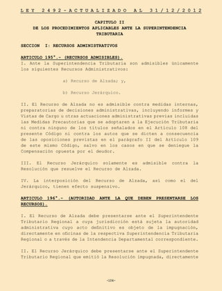 -104-
L E Y 2 4 9 2 - A C T U A L I Z A D O A L 3 1 / 1 2 / 2 0 1 2
-104-
CAPITULO II
DE LOS PROCEDIMIENTOS APLICABLES ANTE LA SUPERINTENDENCIA
TRIBUTARIA
SECCION I: RECURSOS ADMINISTRATIVOS
ARTICULO 195°.- (RECURSOS ADMISIBLES).
I. Ante la Superintendencia Tributaria son admisibles únicamente
los siguientes Recursos Administrativos:
a) Recurso de Alzada; y,
b) Recurso Jerárquico.
II. El Recurso de Alzada no es admisible contra medidas internas,
preparatorias de decisiones administrativas, incluyendo informes y
Vistas de Cargo u otras actuaciones administrativas previas incluidas
las Medidas Precautorias que se adoptaren a la Ejecución Tributaria
ni contra ninguno de los títulos señalados en el Artículo 108 del
presente Código ni contra los autos que se dicten a consecuencia
de las oposiciones previstas en el parágrafo II del Artículo 109
de este mismo Código, salvo en los casos en que se deniegue la
Compensación opuesta por el deudor.
III. El Recurso Jerárquico solamente es admisible contra la
Resolución que resuelve el Recurso de Alzada.
IV. La interposición del Recurso de Alzada, así como el del
Jerárquico, tienen efecto suspensivo.
ARTICULO 196°.- (AUTORIDAD ANTE LA QUE DEBEN PRESENTARSE LOS
RECURSOS).
I. El Recurso de Alzada debe presentarse ante el Superintendente
Tributario Regional a cuya jurisdicción está sujeta la autoridad
administrativa cuyo acto definitivo es objeto de la impugnación,
directamente en oficinas de la respectiva Superintendencia Tributaria
Regional o a través de la Intendencia Departamental correspondiente.
II. El Recurso Jerárquico debe presentarse ante el Superintendente
Tributario Regional que emitió la Resolución impugnada, directamente
 