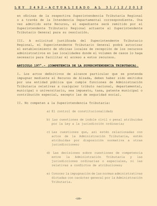 -105-
L E Y 2 4 9 2 - A C T U A L I Z A D O A L 3 1 / 1 2 / 2 0 1 2
-105-
en oficinas de la respectiva Superintendencia Tributaria Regional
o a través de la Intendencia Departamental correspondiente. Una
vez admitido este Recurso, el expediente será remitido por el
Superintendente Tributario Regional actuante al Superintendente
Tributario General para su resolución.
III. A solicitud justificada del Superintendente Tributario
Regional, el Superintendente Tributario General podrá autorizar
el establecimiento de oficinas locales de recepción de los recursos
administrativos en las localidades donde el volumen de casos lo haga
necesario para facilitar el acceso a estos recursos.
ARTICULO 197°.- (COMPETENCIA DE LA SUPERINTENDENCIA TRIBUTARIA).
I. Los actos definitivos de alcance particular que se pretenda
impugnar mediante el Recurso de Alzada, deben haber sido emitidos
por una entidad pública que cumple funciones de Administración
Tributaria relativas a cualquier tributo nacional, departamental,
municipal o universitario, sea impuesto, tasa, patente municipal o
contribución especial, excepto las de seguridad social.
II. No competen a la Superintendencia Tributaria:
a)	
El control de constitucionalidad;
b) Las cuestiones de índole civil o penal atribuidas
por la Ley a la jurisdicción ordinaria;
c)	
Las cuestiones que, así estén relacionadas con
actos de la Administración Tributaria, estén
atribuidas por disposición normativa a otras
jurisdicciones;
d) Las decisiones sobre cuestiones de competencia
entre la Administración Tributaria y las
jurisdicciones ordinarias o especiales, ni las
relativas a conflictos de atribuciones;
e)	Conocer la impugnación de las normas administrativas
dictadas con carácter general por la Administración
Tributaria.
 