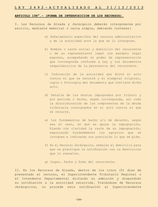 -106-
L E Y 2 4 9 2 - A C T U A L I Z A D O A L 3 1 / 1 2 / 2 0 1 2
-106-
ARTICULO 198°.- (FORMA DE INTERPOSICION DE LOS RECURSOS).
I. Los Recursos de Alzada y Jerárquico deberán interponerse por
escrito, mediante memorial o carta simple, debiendo contener:
a) Señalamiento específico del recurso administrativo
y de la autoridad ante la que se lo interpone.
b) Nombre o razón social y domicilio del recurrente
o de su representante legal con mandato legal
expreso, acompañando el poder de representación
que corresponda conforme a Ley y los documentos
respaldatorios de la personería del recurrente.
c) Indicación de la autoridad que dictó el acto
contra el que se recurre y el ejemplar original,
copia o fotocopia del documento que contiene dicho
acto.
d) Detalle de los montos impugnados por tributo y
por período o fecha, según corresponda, así como
la discriminación de los componentes de la deuda
tributaria consignados en el acto contra el que
se recurre.
e) Los fundamentos de hecho y/o de derecho, según
sea el caso, en que se apoya la impugnación,
fijando con claridad la razón de su impugnación,
exponiendo fundadamente los agravios que se
invoquen e indicando con precisión lo que se pide.
f) En el Recurso Jerárquico, señalar el domicilio para
que se practique la notificación con la Resolución
que lo resuelva.
g) Lugar, fecha y firma del recurrente.
II. En los Recursos de Alzada, dentro de los cinco (5) días de
presentado el recurso, el Superintendente Tributario Regional o
el Intendente Departamental dictarán su admisión y dispondrán
su notificación a la autoridad recurrida. Tratándose de Recursos
Jerárquicos, no procede esta notificación al Superintendente
 