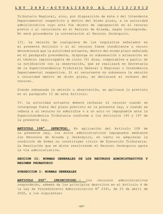 -107-
L E Y 2 4 9 2 - A C T U A L I Z A D O A L 3 1 / 1 2 / 2 0 1 2
-107-
Tributario Regional, sino, por disposición de éste o del Intendente
Departamental respectivo y dentro del mismo plazo, a la autoridad
administrativa cuyo acto fue objeto de impugnación en el recurso
previo o al recurrente en el Recurso de Alzada, según corresponda.
No será procedente la contestación al Recurso Jerárquico.
III. La omisión de cualquiera de los requisitos señalados en
el presente Artículo o si el recurso fuese insuficiente u oscuro
determinará que la autoridad actuante, dentro del mismo plazo señalado
en el parágrafo precedente, disponga su subsanación o aclaración en
el término improrrogable de cinco (5) días, computables a partir de
la notificación con la observación, que se realizará en Secretaría
de la Superintendencia Tributaria General o Regional o Intendencia
Departamental respectiva. Si el recurrente no subsanara la omisión
u oscuridad dentro de dicho plazo, se declarará el rechazo del
recurso.
Siendo subsanada la omisión u observación, se aplicará lo previsto
en el parágrafo II de este Artículo.
IV. La autoridad actuante deberá rechazar el recurso cuando se
interponga fuera del plazo previsto en la presente Ley, o cuando se
refiera a un recurso no admisible o a un acto no impugnable ante la
Superintendencia Tributaria conforme a los Artículos 195 y 197 de
la presente Ley.
ARTICULO 199°. (EFECTOS). En aplicación del Artículo 108 de
la presente Ley, los actos administrativos impugnados mediante
los Recursos de Alzada y Jerárquico, en tanto no adquieran la
condición de firmes no constituyen título de Ejecución Tributaria.
La Resolución que se dicte resolviendo el Recurso Jerárquico agota
la vía administrativa.
SECCION II: NORMAS GENERALES DE LOS RECURSOS ADMINISTRATIVOS Y
REGIMEN PROBATORIO
SUBSECCION I: NORMAS GENERALES
ARTICULO 200°. (PRINCIPIOS).- Los recursos administrativos
responderán, además de los principios descritos en el Artículo 4 de
la Ley de Procedimiento Administrativo N° 2341, de 23 de abril de
2002, a los siguientes:
 