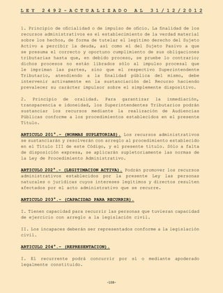 -108-
L E Y 2 4 9 2 - A C T U A L I Z A D O A L 3 1 / 1 2 / 2 0 1 2
-108-
1. Principio de oficialidad o de impulso de oficio. La finalidad de los
recursos administrativos es el establecimiento de la verdad material
sobre los hechos, de forma de tutelar el legítimo derecho del Sujeto
Activo a percibir la deuda, así como el del Sujeto Pasivo a que
se presuma el correcto y oportuno cumplimiento de sus obligaciones
tributarias hasta que, en debido proceso, se pruebe lo contrario;
dichos procesos no están librados sólo al impulso procesal que
le impriman las partes, sino que el respectivo Superintendente
Tributario, atendiendo a la finalidad pública del mismo, debe
intervenir activamente en la sustanciación del Recurso haciendo
prevalecer su carácter impulsor sobre el simplemente dispositivo.
2. Principio de oralidad. Para garantizar la inmediación,
transparencia e idoneidad, los Superintendentes Tributarios podrán
sustanciar los recursos mediante la realización de Audiencias
Públicas conforme a los procedimientos establecidos en el presente
Título.
ARTICULO 201°.- (NORMAS SUPLETORIAS). Los recursos administrativos
se sustanciarán y resolverán con arreglo al procedimiento establecido
en el Título III de este Código, y el presente titulo. Sólo a falta
de disposición expresa, se aplicarán supletoriamente las normas de
la Ley de Procedimiento Administrativo.
ARTICULO 202°.- (LEGITIMACION ACTIVA). Podrán promover los recursos
administrativos establecidos por la presente Ley las personas
naturales o jurídicas cuyos intereses legítimos y directos resulten
afectados por el acto administrativo que se recurre.
ARTICULO 203°.- (CAPACIDAD PARA RECURRIR).
I. Tienen capacidad para recurrir las personas que tuvieran capacidad
de ejercicio con arreglo a la legislación civil.
II. Los incapaces deberán ser representados conforme a la legislación
civil.
ARTICULO 204°.- (REPRESENTACION).
I. El recurrente podrá concurrir por sí o mediante apoderado
legalmente constituido.
 
