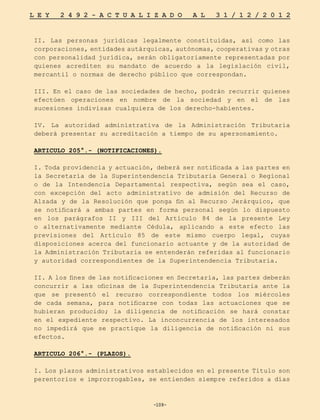 -109-
L E Y 2 4 9 2 - A C T U A L I Z A D O A L 3 1 / 1 2 / 2 0 1 2
-109-
II. Las personas jurídicas legalmente constituidas, así como las
corporaciones, entidades autárquicas, autónomas, cooperativas y otras
con personalidad jurídica, serán obligatoriamente representadas por
quienes acrediten su mandato de acuerdo a la legislación civil,
mercantil o normas de derecho público que correspondan.
III. En el caso de las sociedades de hecho, podrán recurrir quienes
efectúen operaciones en nombre de la sociedad y en el de las
sucesiones indivisas cualquiera de los derecho-habientes.
IV. La autoridad administrativa de la Administración Tributaria
deberá presentar su acreditación a tiempo de su apersonamiento.
ARTICULO 205°.- (NOTIFICACIONES).
I. Toda providencia y actuación, deberá ser notificada a las partes en
la Secretaría de la Superintendencia Tributaria General o Regional
o de la Intendencia Departamental respectiva, según sea el caso,
con excepción del acto administrativo de admisión del Recurso de
Alzada y de la Resolución que ponga fin al Recurso Jerárquico, que
se notificará a ambas partes en forma personal según lo dispuesto
en los parágrafos II y III del Artículo 84 de la presente Ley
o alternativamente mediante Cédula, aplicando a este efecto las
previsiones del Artículo 85 de este mismo cuerpo legal, cuyas
disposiciones acerca del funcionario actuante y de la autoridad de
la Administración Tributaria se entenderán referidas al funcionario
y autoridad correspondientes de la Superintendencia Tributaria.
II. A los fines de las notificaciones en Secretaría, las partes deberán
concurrir a las oficinas de la Superintendencia Tributaria ante la
que se presentó el recurso correspondiente todos los miércoles
de cada semana, para notificarse con todas las actuaciones que se
hubieran producido; la diligencia de notificación se hará constar
en el expediente respectivo. La inconcurrencia de los interesados
no impedirá que se practique la diligencia de notificación ni sus
efectos.
ARTICULO 206°.- (PLAZOS).
I. Los plazos administrativos establecidos en el presente Título son
perentorios e improrrogables, se entienden siempre referidos a días
 