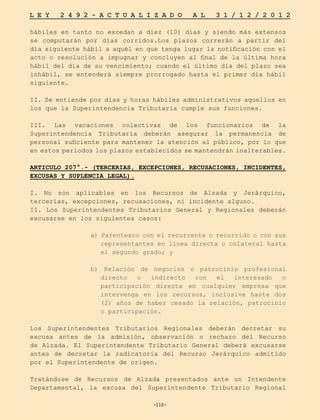 -110-
L E Y 2 4 9 2 - A C T U A L I Z A D O A L 3 1 / 1 2 / 2 0 1 2
-110-
hábiles en tanto no excedan a diez (10) días y siendo más extensos
se computarán por días corridos.Los plazos correrán a partir del
día siguiente hábil a aquél en que tenga lugar la notificación con el
acto o resolución a impugnar y concluyen al final de la última hora
hábil del día de su vencimiento; cuando el último día del plazo sea
inhábil, se entenderá siempre prorrogado hasta el primer día hábil
siguiente.
II. Se entiende por días y horas hábiles administrativos aquellos en
los que la Superintendencia Tributaria cumple sus funciones.
III. Las vacaciones colectivas de los funcionarios de la
Superintendencia Tributaria deberán asegurar la permanencia de
personal suficiente para mantener la atención al público, por lo que
en estos períodos los plazos establecidos se mantendrán inalterables.
ARTICULO 207°.- (TERCERIAS, EXCEPCIONES, RECUSACIONES, INCIDENTES,
EXCUSAS Y SUPLENCIA LEGAL).
I. No son aplicables en los Recursos de Alzada y Jerárquico,
tercerías, excepciones, recusaciones, ni incidente alguno.
II. Los Superintendentes Tributarios General y Regionales deberán
excusarse en los siguientes casos:
a) Parentesco con el recurrente o recurrido o con sus
representantes en línea directa o colateral hasta
el segundo grado; y
b) Relación de negocios o patrocinio profesional
directo o indirecto con el interesado o
participación directa en cualquier empresa que
intervenga en los recursos, inclusive hasta dos
(2) años de haber cesado la relación, patrocinio
o participación.
Los Superintendentes Tributarios Regionales deberán decretar su
excusa antes de la admisión, observación o rechazo del Recurso
de Alzada. El Superintendente Tributario General deberá excusarse
antes de decretar la radicatoria del Recurso Jerárquico admitido
por el Superintendente de origen.
Tratándose de Recursos de Alzada presentados ante un Intendente
Departamental, la excusa del Superintendente Tributario Regional
 